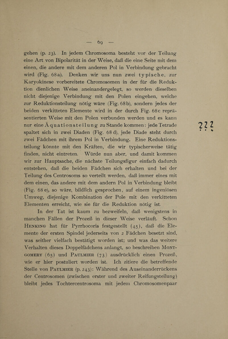 6g gehen (p. 23). In jedem Chromosoma besteht vor der Teilung eine Art von Bipolarität in der Weise, daß die eine Seite mit dem einen, die andere mit dem anderen Pol in Verbindung gebracht wird (Fig. 68a). Denken wir uns nun zwei typische, zur Karyokinese vorbereitete Chromosomen in der für die Reduk¬ tion dienlichen Weise aneinandergelegt, so werden dieselben nicht diejenige Verbindung mit den Polen eingehen, welche zur Reduktionsteilung nötig wäre (Fig. 68 b), sondern jedes der beiden verkitteten Elemente wird in der durch Fig. 68 c reprä¬ sentierten Weise mit den Polen verbunden werden und es kann nur eineÄquationSteilung zu Stande kommen : jedeTetrade spaltet sich in zwei Diaden (Fig. 68 d), jede Diade steht durch zwei Fädchen mit ihrem Pol in Verbindung. Eine Reduktions¬ teilung könnte mit den Kräften, die wir typischerweise tätig' finden, nicht eintreten. Würde nun aber, und damit kommen wir zur Hauptsache, die nächste Teilungsfigur einfach dadurch entstehen, daß die beiden Fädchen sich erhalten und bei der Teilung des Centrosoms so verteilt werden, daß immer eines mit dem einen, das andere mit dem andern Pol in Verbindung bleibt (Fig'. 68 e), so wäre, bildlich gesprochen, auf einem ingeniösen Umweg, diejenige Kombination der Pole mit den verkitteten Elementen erreicht, wie sie für die Reduktion nötig ist. In der Tat ist kaum zu bezweifeln, daß wenigstens in manchen Fällen der Prozeß in dieser Weise verläuft. Schon Henking hat für Pyrrhocoris festgestellt (45), daß die Ele¬ mente der ersten Spindel jederseits von 2 Fädchen besetzt sind, was seither vielfach bestätigt worden ist; und was das weitere Verhalten dieses Doppelfädchens anlangt, so beschreiben Mont- wie er hier postuliert worden ist. Ich zitiere die betreffende Stelle von Paulmier (p. 243): Während des Auseinanderrückens der Centrosomen (zwischen erster und zweiter Reifungsteilung) bleibt jedes Tochtercentrosoma mit jedem Chromosomenpaar 7U