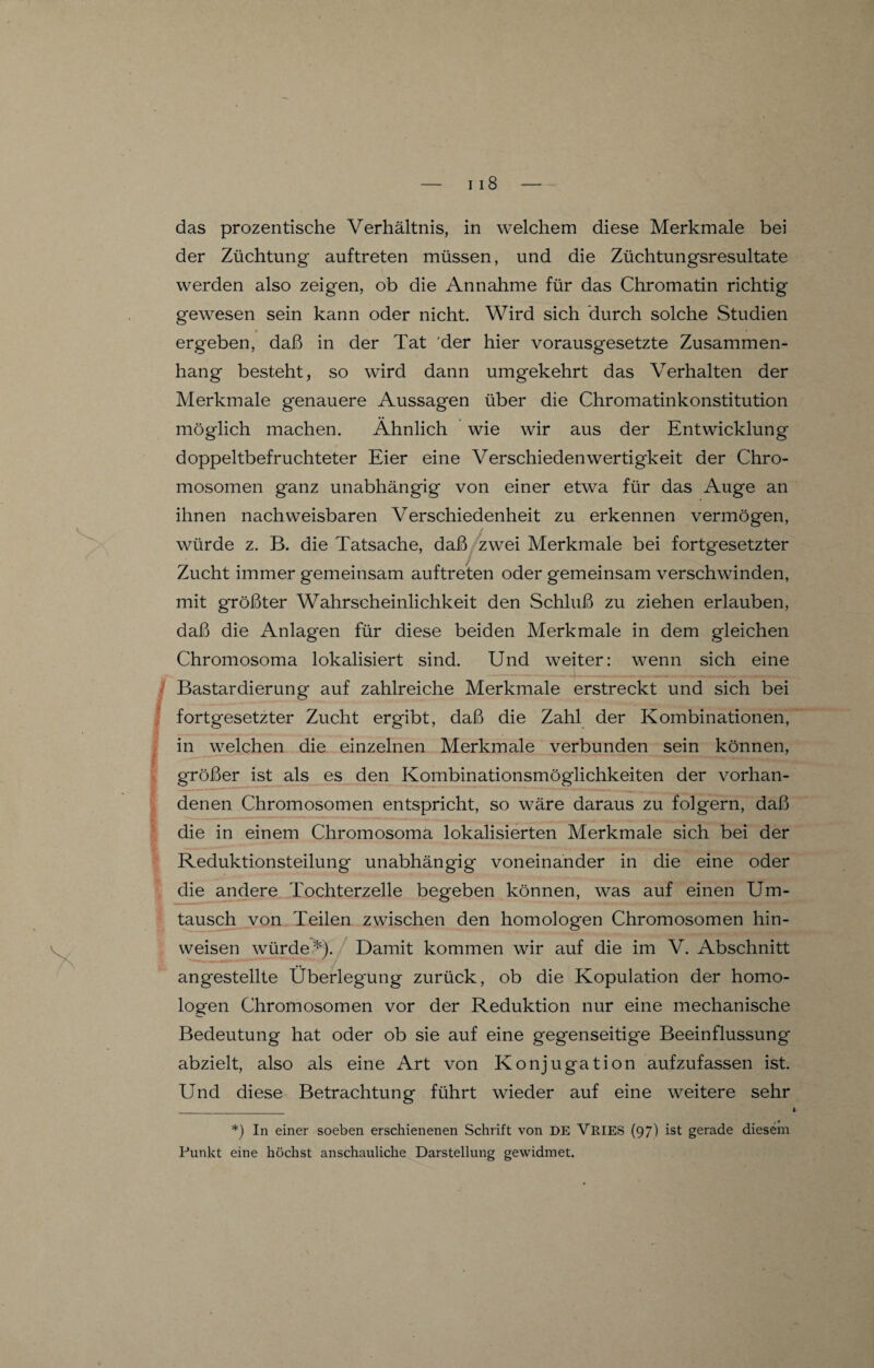 das prozentische Verhältnis, in welchem diese Merkmale bei der Züchtung auftreten müssen, und die Züchtungsresultate werden also zeigen, ob die Annahme für das Chromatin richtig gewesen sein kann oder nicht. Wird sich durch solche Studien ergeben, daß in der Tat der hier vorausgesetzte Zusammen¬ hang besteht, so wird dann umgekehrt das Verhalten der Merkmale genauere Aussagen über die Chromatinkonstitution möglich machen. Ähnlich wie wir aus der Entwicklung doppeltbefruchteter Eier eine Verschieden Wertigkeit der Chro¬ mosomen ganz unabhängig von einer etwa für das Auge an ihnen nachweisbaren Verschiedenheit zu erkennen vermögen, würde z. B. die Tatsache, daß zwei Merkmale bei fortgesetzter Zucht immer gemeinsam auftreten oder gemeinsam verschwinden, mit größter Wahrscheinlichkeit den Schluß zu ziehen erlauben, daß die Anlagen für diese beiden Merkmale in dem gleichen Chromosoma lokalisiert sind. Und weiter: wenn sich eine Bastardierung auf zahlreiche Merkmale erstreckt und sich bei fortgesetzter Zucht ergibt, daß die Zahl der Kombinationen, in welchen die einzelnen Merkmale verbunden sein können, größer ist als es den Kombinationsmöglichkeiten der vorhan¬ denen Chromosomen entspricht, so wäre daraus zu folgern, daß die in einem Chromosoma lokalisierten Merkmale sich bei der Reduktionsteilung unabhängig voneinander in die eine oder die andere Tochterzelle begeben können, was auf einen Um¬ tausch von Teilen zwischen den homologen Chromosomen hin- weisen würde*). Damit kommen wir auf die im V. Abschnitt angestellte Überlegung zurück, ob die Kopulation der homo¬ logen Chromosomen vor der Reduktion nur eine mechanische Bedeutung hat oder ob sie auf eine gegenseitige Beeinflussung abzielt, also als eine Art von Konjugation aufzufassen ist. Und diese Betrachtung führt wieder auf eine weitere sehr *) In einer soeben erschienenen Schrift von DE VRIES (97) ist gerade diesem Punkt eine höchst anschauliche Darstellung gewidmet.