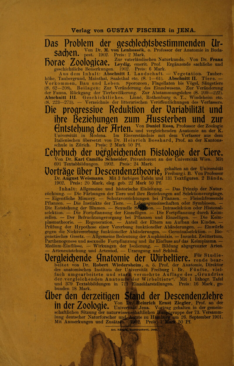 Das Problem der geschlechtsbestimmenden Ur- Von Dr. M. von Lenlioss6k, o. Professor der Anatomie in Buda- SdU^vlu pest. 1902. Preis: 2 Mark. Taai^a 7a/\1 a ^ur vaterländischen Naturkunde. Von Dr. Franz l/üiMv Z^vvlüyivMV* Leydig, emerit. Prof. Ergänzende sachliche und geschichtliche Bemerkungen. 1902. Preis: 6 Mark. Aus dem Inhalt: Abschnitt I. Landschaft. — Vegetation. Tauber¬ höhe, Taubergrund, Mainthal, Saalethal etc. (S. 1—61). Abschnitt II. Tiere. — Vorkommen, Bau und Leben. Sporozoen, Flagellaten bis Vögel, Säugetiere (S. 62—208). Beilagen: Zur Veränderung des Einzelwesens. Zur Veränderung der Fauna. Rückgang der Tierbevölkerung. Zur Abstammungslehre (S. 209—222). Abschnitt III. Geschichtliches. Linne, Rothenburg o. T., Windsheim etc. (S. 223—273). — Verzeichnis der literarischen Veröffentlichungen des Verfassers. Die progressive Reduktion der Uariabilität und ihre Beziehungen zum Russterben und zur rlAt» ZTH-am Von Daniel Rosa, Professor der Zoologie Ulllvlvl/Uliyi Uvl JlIlvlL und vergleichenden Anatomie an der K. Universität in Modena. Im Einverständnis mit dem Verfasser aus dem Italienischen übersetzt von Dr. Heinrich Bosshard, Prof, an der Kantons¬ schule in Zürich. Preis: 2 Mark 50 Pf. Cehrbuch der vergleichenden Histologie der Ciere. Von Dr. Karl Camillo Schneider, Privatdozent an der Universität Wien. Mit 691 Textabbildungen. 1902. Preis: 24 Mark. Uorträge über Descendenztbeorie, Freiburg i. B. Von Professor Dr. August Weismann. Mit 3 farbigen Tafeln und 131 Textfiguren. 2 Bände. 1902. Preis: 20 Mark, eleg. geb. 22 Mark 50 Pf. Inhalt: Allgemeine und historische Einleitung. — Das Prinzip der Natur- ziiehtung. — Die Färbungen der Tiere und ihre Beziehungen auf Selektionsvorgänge. — Eigentliche Mimicry. — Schutzvorrichtungen bei Pflanzen. — Fleischfressende Pflanzen. — Die Instinkte der Tiere. — Lebensgemeinschaften oder Symbiosen. — Die Entstehung der Blumen. — Sexuelle Se^feon. — Intraselektion oder Histonal- selektion. — Die Fortpflanzung der Einzelligen. — Die Fortpflanzung durch Keim¬ zellen. — Der Befruchtungsvorgang bei Pflanzen und Einzelligen. — Die Keim- plasmatheorie. — Regeneration. — Anteil der Eltern am Aufbau des Kindes. — Prüfung der Hypothese einer Vererbung funktioneller Abänderungen. — Einwürfe gegen die Nicht Vererbung funktioneller Abänderungen. — Germinalselektion. — Bio¬ genetisches Gesetz. — Allgemeine Bedeutung der Amphimixis. — Inzucht. Zwittertum, Parthenogenese und asexuelle Fortpflanzung und ihr Einfluss auf das Keimplasma. — Medium-Einflüsse. — Wirkungen der Isolierung. — Bildung abgegrenzter Arten. — Artenentstehung und Artentod. — Urzeugung und Schluß. Uergleicbende Anatomie der Wirbeltiere. beitet von Dr. Robert Wiedersheim, o. ö. Prof, der Anatomie, Direktor des anatomischen Instituts der Universität Freiburg i. Br. Fünfte, viel¬ fach umgearbeitete und stark vermehrte Auflage des „Grundriss der vergleichenden Anatomifeiler Wirbeltiere4'. Mit 1 lithogr. Tafel und 379 Textabbildungen in 71;1 -Einzeldarstellungen. Preis: 16 Mark, ge- ^ bunden 18 Mark. Uber den derzeitigen Stand der Descendenzlehre itl Von Dr. Heinrich Ernst Ziegler, Prof, an der IM Uvl Z>UUIUylv4 Universität Jena. Vortrag gehalten in der gemein¬ schaftlichen Sitzung der naturwissenschaftlichen JJaupt^ruppe der 73. Versamm¬ lung deutscher Naturforscher un^ Aeyzte zu Hamburg am 26. September 1901. Mit Anmerkungen und Zusätzen. 1902. Preis* h Mai'k 50 Pf. fMiiiikllim