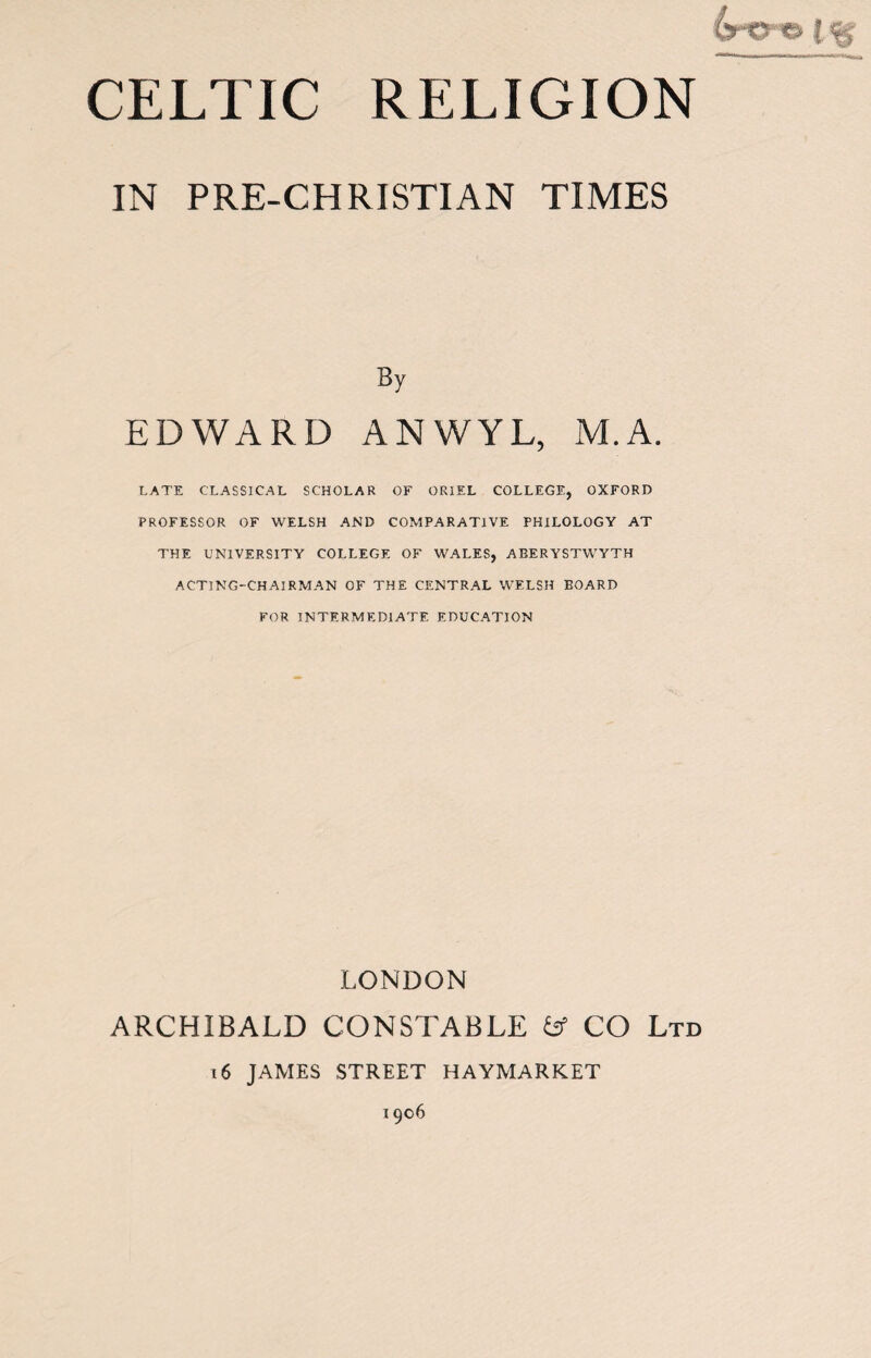 IN PRE-CHRISTIAN TIMES By EDWARD ANWYL, M.A. LATE CLASSICAL SCHOLAR OF ORIEL COLLEGE, OXFORD PROFESSOR OF WELSH AND COMPARATIVE PHILOLOGY AT THE UNIVERSITY COLLEGE OF WALES, ABERYSTWYTH ACTING-CHAIRMAN OF THE CENTRAL WELSH BOARD FOR INTERMEDIATE EDUCATION LONDON ARCHIBALD CONSTABLE b5 CO Ltd i6 JAMES STREET HAYMARKET 1906