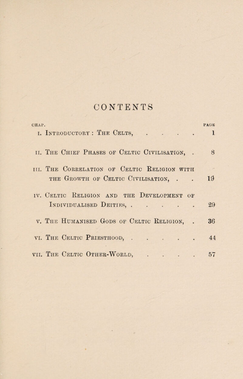 CONTENTS CHAP. PACK i. Introductory : The Celts, .... 1 ii. The Chief Phases of Celtic Civilisation, . 8 iii. The Correlation of Celtic Religion with the Growth of Celtic Civilisation, . . 19 iv. Celtic Religion and the Develofment of Individualised Deities,.29 v. The Humanised Gods of Celtic Religion, . 36 vi. The Celtic Priesthood, ..... 44 vii. The Celtic Other-World, .... 57