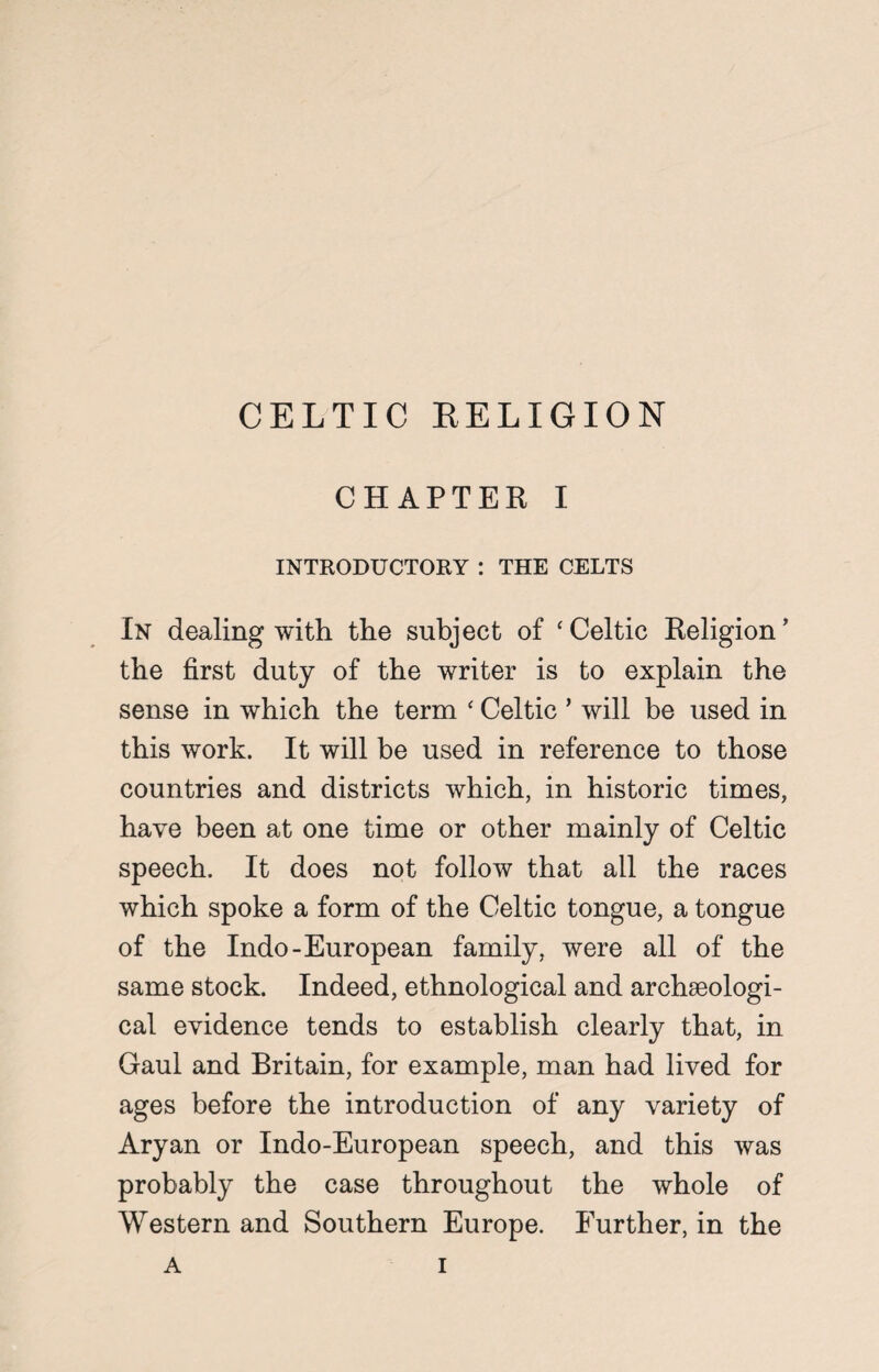 CHAPTER I INTRODUCTORY : THE CELTS In dealing with the subject of ‘ Celtic Religion * the first duty of the writer is to explain the sense in which the term * Celtic ’ will be used in this work. It will be used in reference to those countries and districts which, in historic times, have been at one time or other mainly of Celtic speech. It does not follow that all the races which spoke a form of the Celtic tongue, a tongue of the Indo-European family, were all of the same stock. Indeed, ethnological and archaeologi¬ cal evidence tends to establish clearly that, in Gaul and Britain, for example, man had lived for ages before the introduction of any variety of Aryan or Indo-European speech, and this was probably the case throughout the whole of Western and Southern Europe. Further, in the
