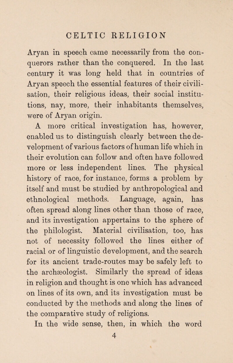 Aryan in speech came necessarily from the con¬ querors rather than the conquered. In the last century it was long held that in countries of Aryan speech the essential features of their civili¬ sation, their religious ideas, their social institu¬ tions, nay, more, their inhabitants themselves, were of Aryan origin. A more critical investigation has, however, enabled us to distinguish clearly between the de¬ velopment of various factors of human life which in their evolution can follow and often have followed more or less independent lines. The physical history of race, for instance, forms a problem by itself and must be studied by anthropological and ethnological methods. Language, again, has often spread along lines other than those of race, and its investigation appertains to the sphere of the philologist. Material civilisation, too, has not of necessity followed the lines either of racial or of linguistic development, and the search for its ancient trade-routes may be safely left to the archaeologist. Similarly the spread of ideas in religion and thought is one which has advanced on lines of its own, and its investigation must be conducted by the methods and along the lines of the comparative study of religions. In the wide sense, then, in which the word
