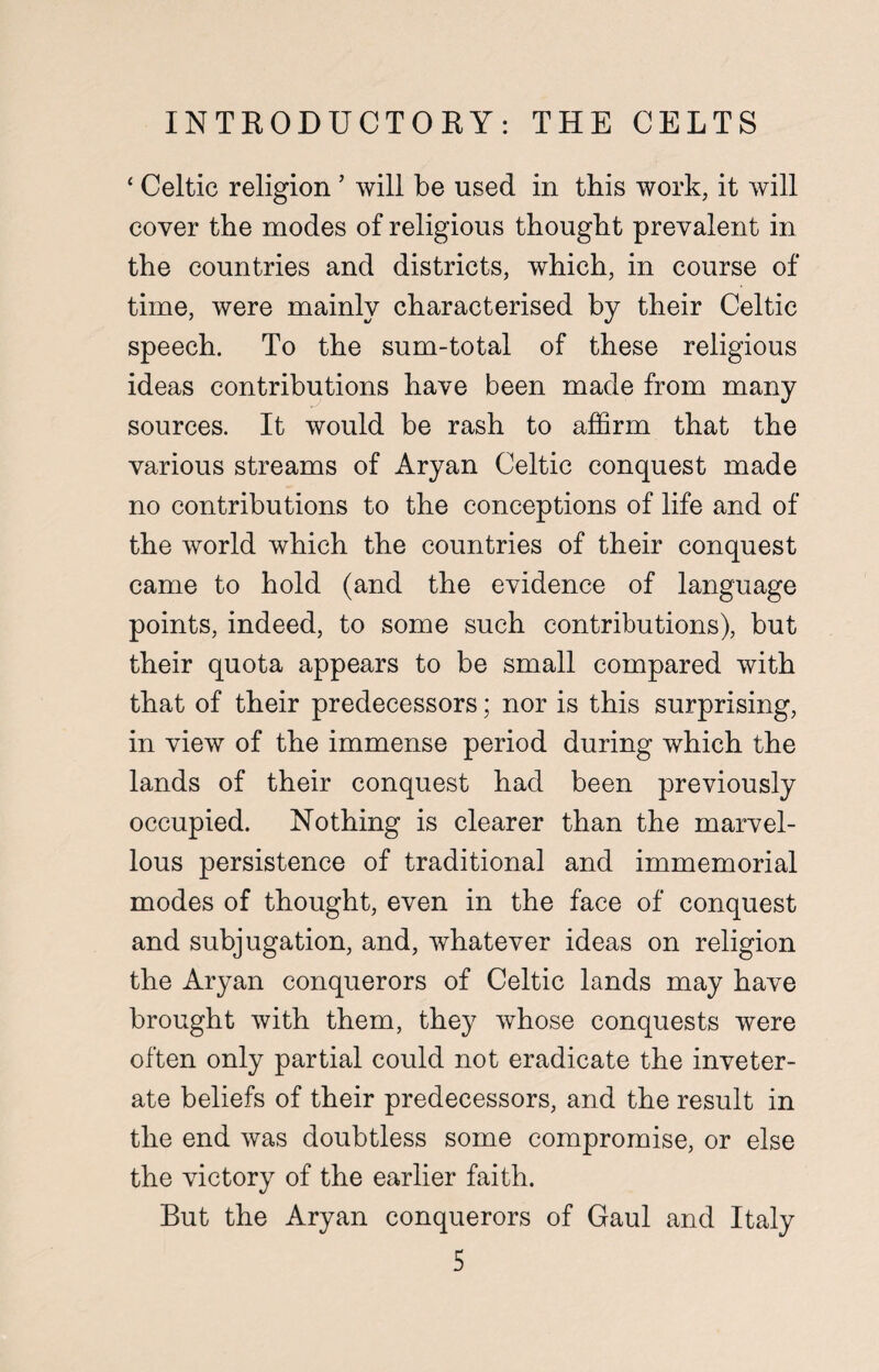 ‘ Celtic religion ’ will be used in this work, it will cover the modes of religious thought prevalent in the countries and districts, which, in course of time, were mainly characterised by their Celtic speech. To the sum-total of these religious ideas contributions have been made from many sources. It would be rash to affirm that the various streams of Aryan Celtic conquest made no contributions to the conceptions of life and of the world which the countries of their conquest came to hold (and the evidence of language points, indeed, to some such contributions), but their quota appears to be small compared with that of their predecessors; nor is this surprising, in view of the immense period during which the lands of their conquest had been previously occupied. Nothing is clearer than the marvel¬ lous persistence of traditional and immemorial modes of thought, even in the face of conquest and subjugation, and, whatever ideas on religion the Aryan conquerors of Celtic lands may have brought with them, they whose conquests were often only partial could not eradicate the inveter¬ ate beliefs of their predecessors, and the result in the end was doubtless some compromise, or else the victory of the earlier faith. But the Aryan conquerors of Gaul and Italy