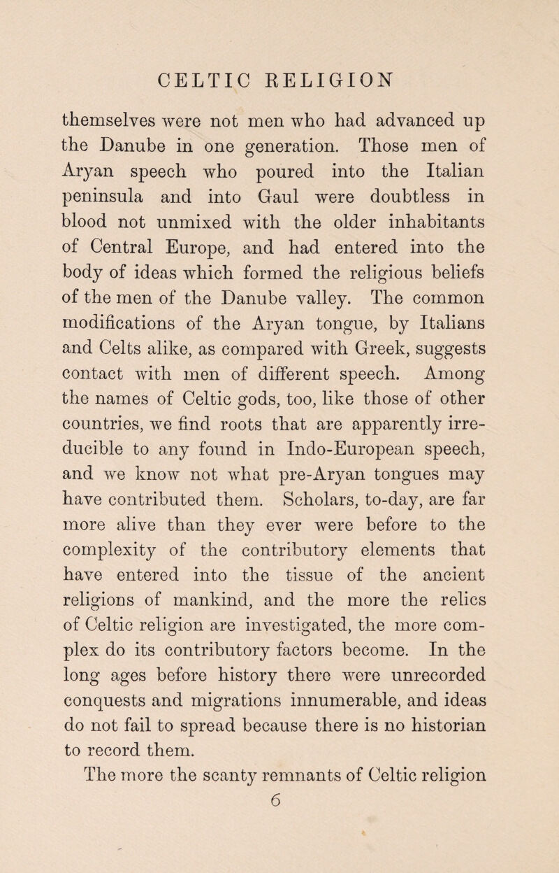 themselves were not men who had advanced up the Danube in one generation. Those men of Aryan speech who poured into the Italian peninsula and into Gaul were doubtless in blood not unmixed with the older inhabitants of Central Europe, and had entered into the body of ideas which formed the religious beliefs of the men of the Danube valley. The common modifications of the Aryan tongue, by Italians and Celts alike, as compared with Greek, suggests contact with men of different speech. Among the names of Celtic gods, too, like those of other countries, we find roots that are apparently irre¬ ducible to any found in Indo-European speech, and we know not what pre-Aryan tongues may have contributed them. Scholars, to-day, are far more alive than they ever were before to the complexity of the contributory elements that have entered into the tissue of the ancient religions of mankind, and the more the relics of Celtic religion are investigated, the more com¬ plex do its contributory factors become. In the long ages before history there were unrecorded conquests and migrations innumerable, and ideas do not fail to spread because there is no historian to record them. The more the scanty remnants of Celtic religion