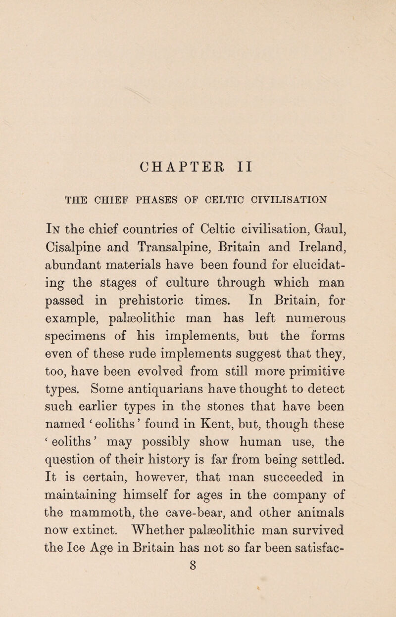 CHAPTER II THE CHIEF PHASES OF CELTIC CIVILISATION In the chief countries of Celtic civilisation, Gaul, Cisalpine and Transalpine, Britain and Ireland, abundant materials have been found for elucidat¬ ing the stages of culture through which man passed in prehistoric times. In Britain, for example, palaeolithic man has left numerous specimens of his implements, but the forms even of these rude implements suggest that they, too, have been evolved from still more primitive types. Some antiquarians have thought to detect such earlier types in the stones that have been named ‘ eoliths ’ found in Kent, but, though these ‘ eoliths ’ may possibly show human use, the question of their history is far from being settled. It is certain, however, that man succeeded in maintaining himself for ages in the company of the mammoth, the cave-bear, and other animals now extinct. Whether palaeolithic man survived the Ice Age in Britain has not so far been satisfac-