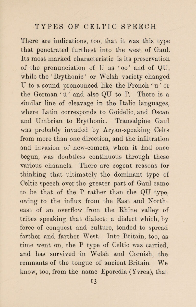 TYPES OF CELTIC SPEECH There are indications, too, that it was this type that penetrated furthest into the west of Gaul. Its most marked characteristic is its preservation of the pronunciation of U as ‘ oo ’ and of QU, while the ‘ Brythonic ’ or Welsh variety changed U to a sound pronounced like the French ‘ u’ or the German ‘ ii ’ and also QU to P. There is a similar line of cleavage in the Italic languages, where Latin corresponds to Goidelic, and Oscan and Umbrian to Brythonic. Transalpine Gaul was probably invaded by Aryan-speaking Celts from more than one direction, and the infiltration and invasion of new-comers, when it had once begun, was doubtless continuous through these various channels. There are cogent reasons for thinking that ultimately the dominant type of Celtic speech over the greater part of Gaul came to be that of the P rather than the QU type, owing to the influx from the East and North¬ east of an overflow from the Bhine valley of tribes speaking that dialect; a dialect which, by force of conquest and culture, tended to spread farther and farther West. Into Britain, too, as time went on, the P type of Celtic was carried, and has survived in Welsh and Cornish, the remnants of the tongue of ancient Britain. We know, too, from the name Eporedia (Yvrea), that