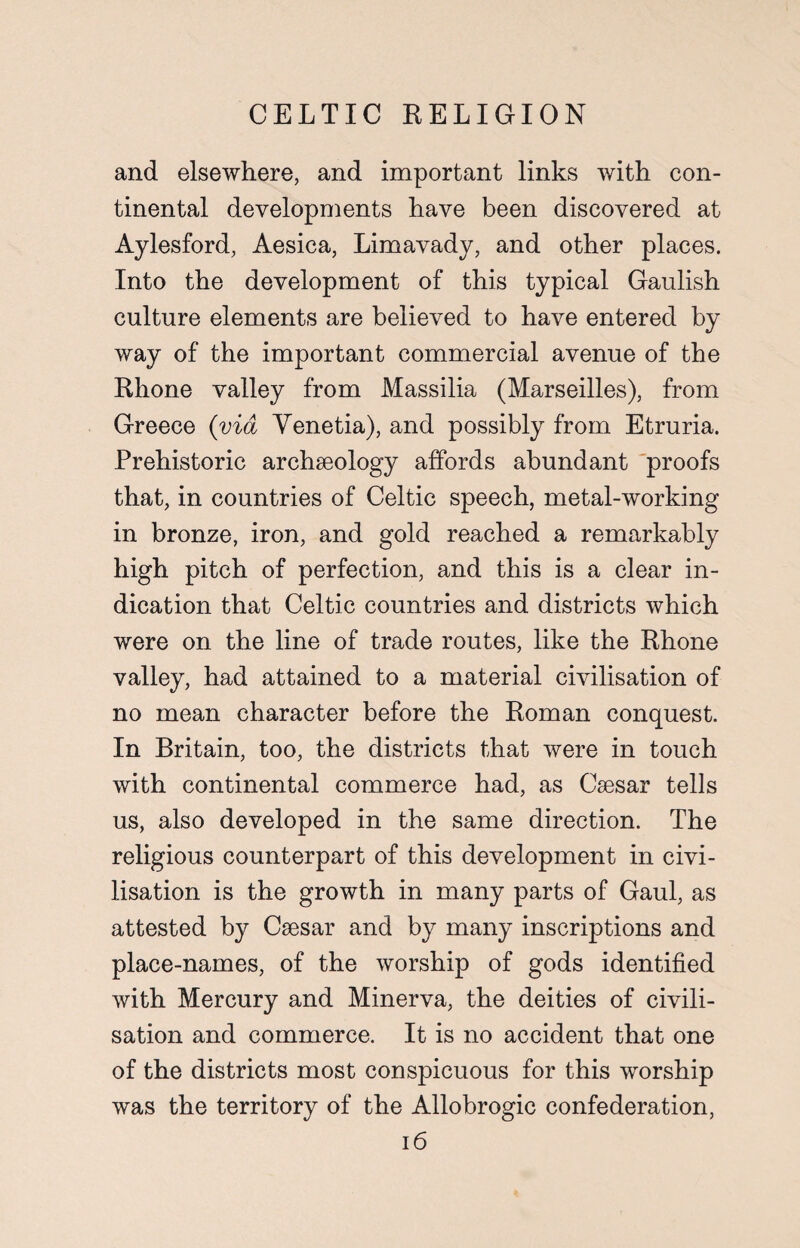 and elsewhere, and important links with con¬ tinental developments have been discovered at Aylesford, Aesica, Limavady, and other places. Into the development of this typical Gaulish culture elements are believed to have entered by way of the important commercial avenue of the Rhone valley from Massilia (Marseilles), from Greece (via Yenetia), and possibly from Etruria. Prehistoric archaeology affords abundant proofs that, in countries of Celtic speech, metal-working in bronze, iron, and gold reached a remarkably high pitch of perfection, and this is a clear in¬ dication that Celtic countries and districts which were on the line of trade routes, like the Rhone valley, had attained to a material civilisation of no mean character before the Roman conquest. In Britain, too, the districts that were in touch with continental commerce had, as Caesar tells us, also developed in the same direction. The religious counterpart of this development in civi¬ lisation is the growth in many parts of Gaul, as attested by Caesar and by many inscriptions and place-names, of the worship of gods identified with Mercury and Minerva, the deities of civili¬ sation and commerce. It is no accident that one of the districts most conspicuous for this worship was the territory of the Allobrogic confederation,