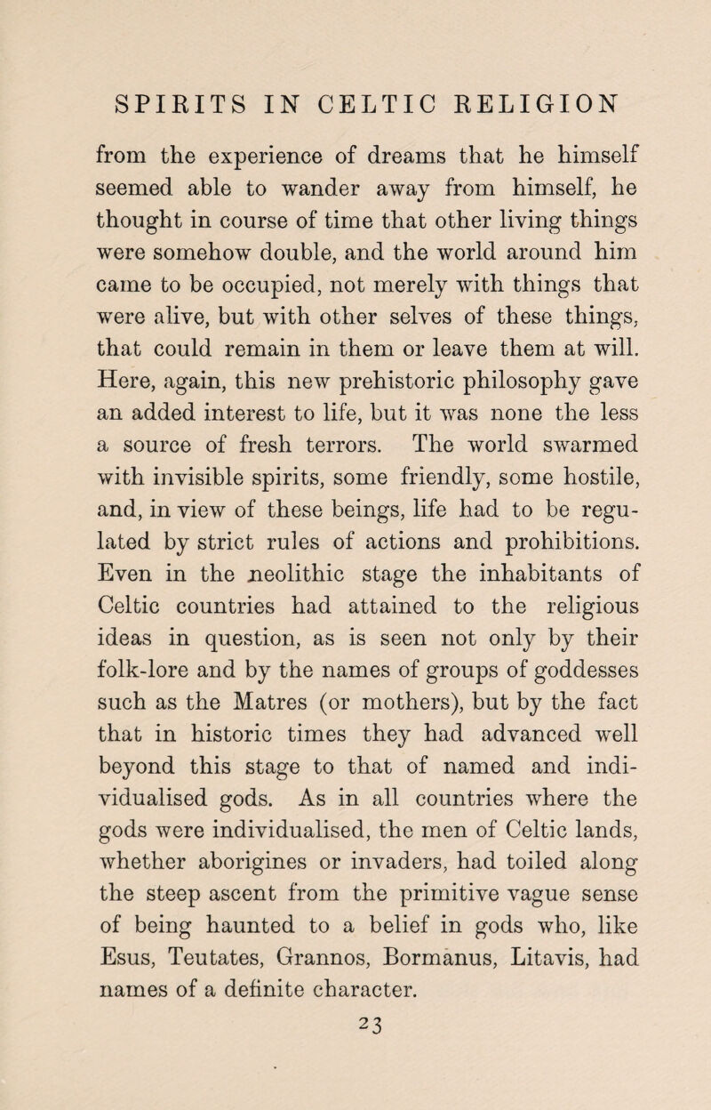 SPIRITS IN CELTIC RELIGION from the experience of dreams that he himself seemed able to wander away from himself, he thought in course of time that other living things were somehow double, and the world around him came to be occupied, not merely with things that were alive, but with other selves of these things, that could remain in them or leave them at will. Here, again, this new prehistoric philosophy gave an added interest to life, but it was none the less a source of fresh terrors. The world swarmed with invisible spirits, some friendly, some hostile, and, in view of these beings, life had to be regu¬ lated by strict rules of actions and prohibitions. Even in the neolithic stage the inhabitants of Celtic countries had attained to the religious ideas in question, as is seen not only by their folk-lore and by the names of groups of goddesses such as the Matres (or mothers), but by the fact that in historic times they had advanced well beyond this stage to that of named and indi¬ vidualised gods. As in all countries where the gods were individualised, the men of Celtic lands, whether aborigines or invaders, had toiled along the steep ascent from the primitive vague sense of being haunted to a belief in gods who, like Esus, Teutates, Grannos, Bormanus, Litavis, had names of a definite character.