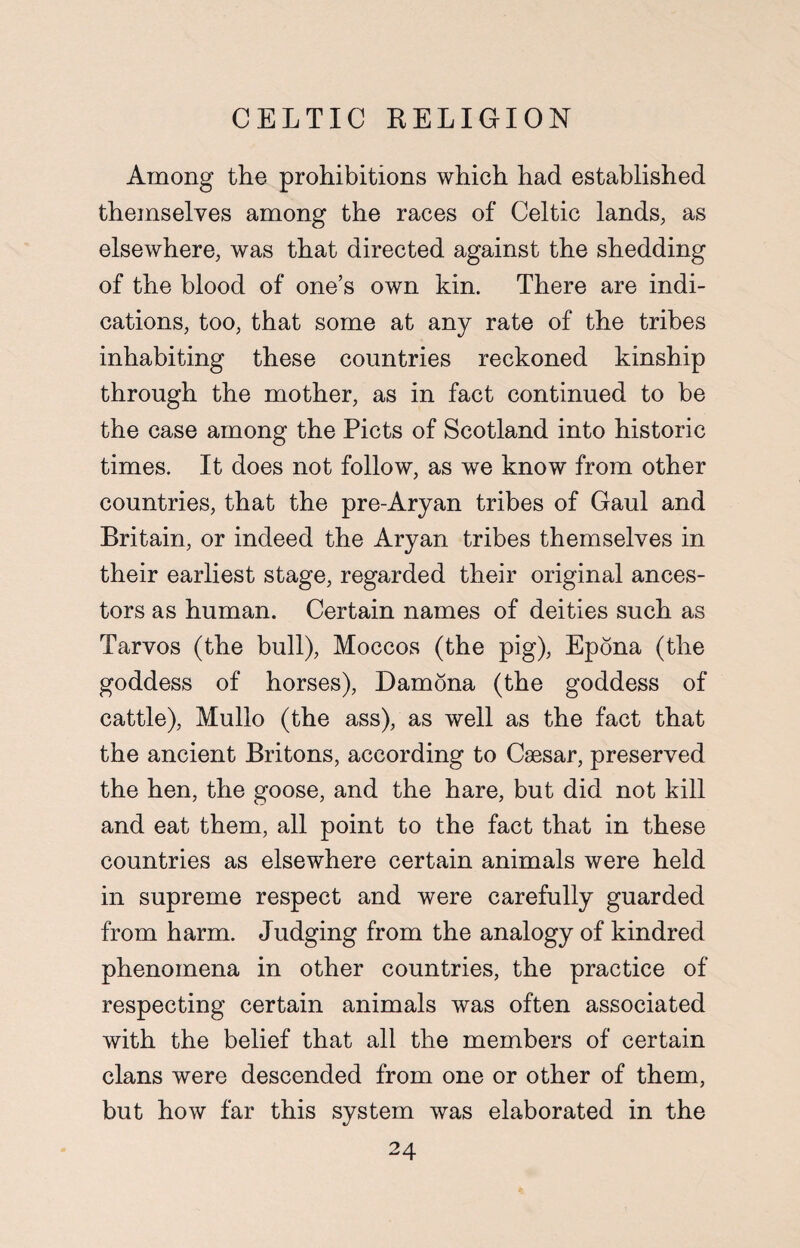 Among the prohibitions which had established themselves among the races of Celtic lands, as elsewhere, was that directed against the shedding of the blood of one’s own kin. There are indi¬ cations, too, that some at any rate of the tribes inhabiting these countries reckoned kinship through the mother, as in fact continued to be the case among the Piets of Scotland into historic times. It does not follow, as we know from other countries, that the pre-Aryan tribes of Gaul and Britain, or indeed the Aryan tribes themselves in their earliest stage, regarded their original ances¬ tors as human. Certain names of deities such as Tarvos (the bull), Moccos (the pig), Epona (the goddess of horses), Damona (the goddess of cattle), Mullo (the ass), as well as the fact that the ancient Britons, according to Caesar, preserved the hen, the goose, and the hare, but did not kill and eat them, all point to the fact that in these countries as elsewhere certain animals were held in supreme respect and were carefully guarded from harm. Judging from the analogy of kindred phenomena in other countries, the practice of respecting certain animals was often associated with the belief that all the members of certain clans were descended from one or other of them, but how far this system was elaborated in the