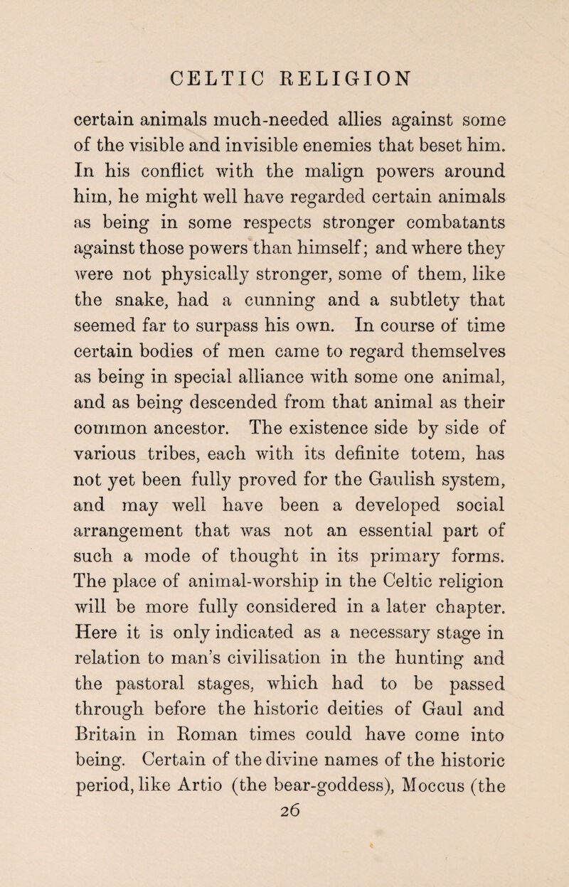 certain animals much-needed allies against some of the visible and invisible enemies that beset him. In his conflict with the malign powers around him, he might well have regarded certain animals as being in some respects stronger combatants against those powers than himself; and where they were not physically stronger, some of them, like the snake, had a cunning and a subtlety that seemed far to surpass his own. In course of time certain bodies of men came to regard themselves as being in special alliance with some one animal, and as being descended from that animal as their common ancestor. The existence side by side of various tribes, each with its definite totem, has not yet been fully proved for the Gaulish system, and may well have been a developed social arrangement that was not an essential part of such a mode of thought in its primary forms. The place of animal-worship in the Celtic religion will be more fully considered in a later chapter. Here it is only indicated as a necessary stage in relation to man’s civilisation in the hunting and the pastoral stages, which had to be passed through before the historic deities of Gaul and Britain in Roman times could have come into being. Certain of the divine names of the historic period, like Artio (the bear-goddess), Moccus (the