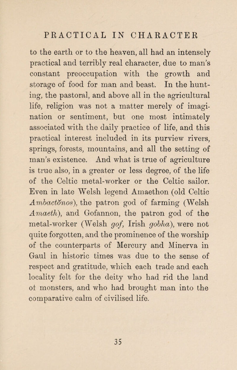 PRACTICAL IN CHARACTER to the earth or to the heaven, all had an intensely practical and terribly real character, due to man’s constant preoccupation with the growth and storage of food for man and beast. In the hunt¬ ing, the pastoral, and above all in the agricultural life, religion was not a matter merely of imagi¬ nation or sentiment, but one most intimately associated with the daily practice of life, and this practical interest included in its purview rivers, springs, forests, mountains, and all the setting of man’s existence. And what is true of agriculture is true also, in a greater or less degree, of the life of the Celtic metal-worker or the Celtic sailor. Even in late Welsh legend Amaethon (old Celtic Ambactonos), the patron god of farming (Welsh Amaeth), and Gofannon, the patron god of the metal-worker (Welsh gof, Irish gobha), were not quite forgotten, and the prominence of the worship of the counterparts of Mercury and Minerva in Gaul in historic times was due to the sense of respect and gratitude, which each trade and each locality felt for the deity who had rid the land ot monsters, and who had brought man into the comparative calm of civilised life.