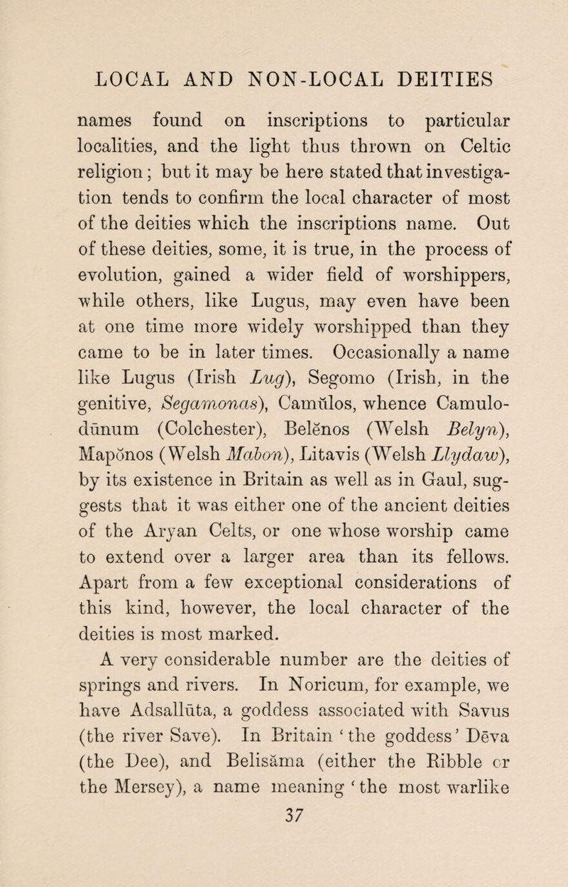 LOCAL AND NON-LOCAL DEITIES names found on inscriptions to particular localities, and the light thus thrown on Celtic religion; but it may be here stated that investiga¬ tion tends to confirm the local character of most of the deities which the inscriptions name. Out of these deities, some, it is true, in the process of evolution, gained a wider field of worshippers, while others, like Lugus, may even have been at one time more widely worshipped than they came to be in later times. Occasionally a name like Lugus (Irish Lug), Segomo (Irish, in the genitive, Segamonas), Camulos, whence Camulo- dunum (Colchester), Belenos (Welsh Belyn), Maponos (Welsh Mabori), Litavis (Welsh Llydaw), by its existence in Britain as well as in Gaul, sug¬ gests that it was either one of the ancient deities of the Aryan Celts, or one whose worship came to extend over a larger area than its fellows. Apart from a few exceptional considerations of this kind, however, the local character of the deities is most marked. A very considerable number are the deities of springs and rivers. In Noricum, for example, we have Adsalluta, a goddess associated with Savus (the river Save). In Britain ‘the goddess’ Deva (the Dee), and Belisama (either the Kibble or the Mersey), a name meaning ‘ the most warlike