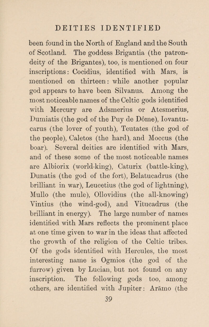 DEITIES IDENTIFIED been found in the North of England and the South of Scotland. The goddess Brigantia (the patron- deity of the Brigantes), too, is mentioned on four inscriptions: Cocidius, identified with Mars, is mentioned on thirteen: while another popular god appears to have been Silvanus. Among the most noticeable names of the Celtic gods identified with Mercury are Adsmerius or Atesmerius, Dumiatis (the god of the Puy de Dome), Iovantu- carus (the lover of youth), Teutates (the god of the people), Caletos (the hard), and Moccus (the boar). Several deities are identified with Mars, and of these some of the most noticeable names are Albiorix (world-king), Caturix (battle-king), Dunatis (the god of the fort), Belatucadrus (the brilliant in war), Leucetius (the god of lightning), Mullo (the mule), Ollovidius (the all-knowing) Vintius (the wind-god), and Vitucadrus (the brilliant in energy). The large number of names identified with Mars reflects the prominent place at one time given to war in the ideas that affected the growth of the religion of the Celtic tribes. Of the gods identified with Hercules, the most interesting name is Ogmios (the god of the furrow) given by Lucian, but not found on any inscription. The following gods too, among others, are identified with Jupiter: Aramo (the