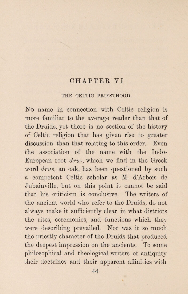 CHAPTER VI THE CELTIC PRIESTHOOD No name in connection with Celtic religion is more familiar to the average reader than that of the Druids, yet there is no section of the history of Celtic religion that has given rise to greater discussion than that relating to this order. Even the association of the name with the Indo- European root dm-, which we find in the Greek word dms, an oak, has been questioned by such a competent Celtic scholar as M. d’Arbois de Jubainville, but on this point it cannot be said that his criticism is conclusive. The writers of the ancient world who refer to the Druids, do not always make it sufficiently clear in what districts the rites, ceremonies, and functions which they were describing prevailed. Nor was it so much the priestly character of the Druids that produced the deepest impression on the ancients. To some philosophical and theological writers of antiquity their doctrines and their apparent affinities with