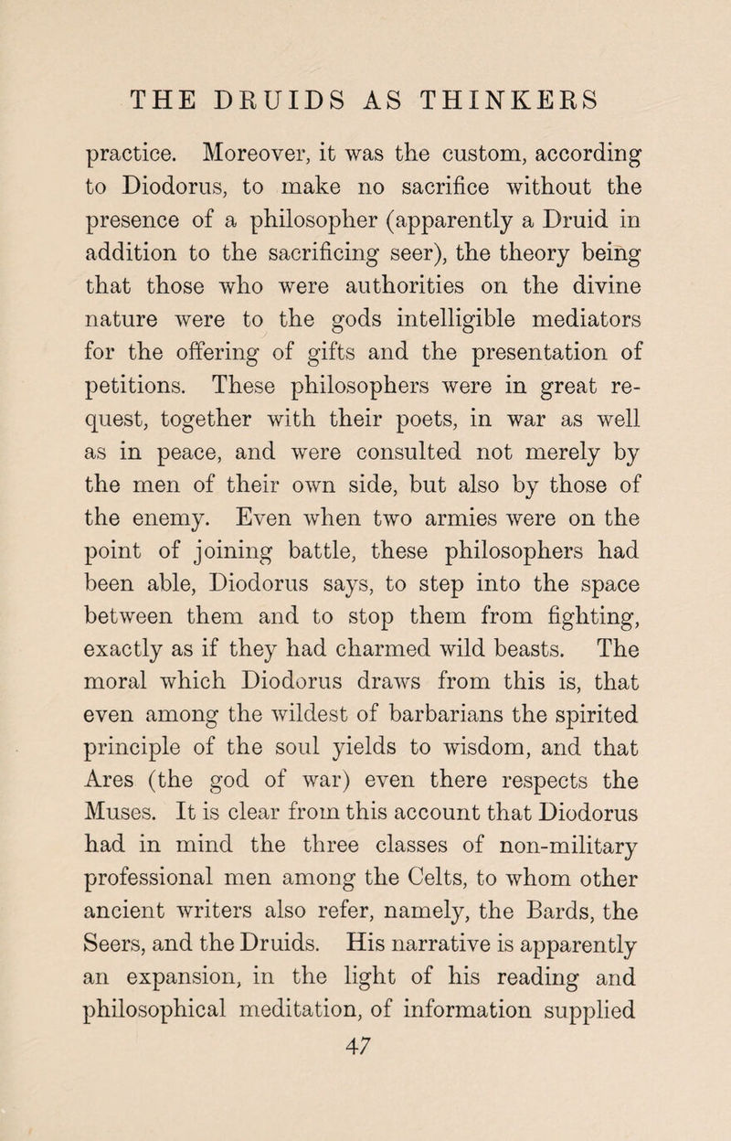 practice. Moreover, it was the custom, according to Diodorus, to make no sacrifice without the presence of a philosopher (apparently a Druid in addition to the sacrificing seer), the theory being that those who were authorities on the divine nature were to the gods intelligible mediators for the offering of gifts and the presentation of petitions. These philosophers were in great re¬ quest, together with their poets, in war as well as in peace, and were consulted not merely by the men of their own side, but also by those of the enemy. Even when two armies were on the point of joining battle, these philosophers had been able, Diodorus says, to step into the space between them and to stop them from fighting, exactly as if they had charmed wild beasts. The moral which Diodorus draws from this is, that even among the wildest of barbarians the spirited principle of the soul yields to wisdom, and that Ares (the god of war) even there respects the Muses. It is clear from this account that Diodorus had in mind the three classes of non-military professional men among the Celts, to whom other ancient writers also refer, namely, the Bards, the Seers, and the Druids. His narrative is apparently an expansion, in the light of his reading and philosophical meditation, of information supplied