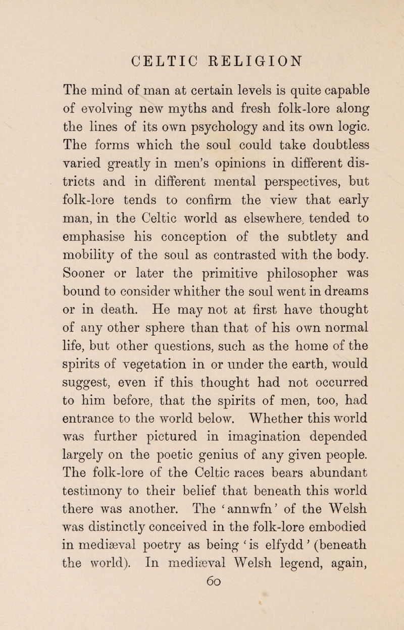 The mind of man at certain levels is quite capable of evolving new myths and fresh folk-lore along the lines of its own psychology and its own logic. The forms which the soul could take doubtless varied greatly in men’s opinions in different dis¬ tricts and in different mental perspectives, but folk-lore tends to confirm the view that early man, in the Celtic world as elsewhere, tended to emphasise his conception of the subtlety and mobility of the soul as contrasted with the body. Sooner or later the primitive philosopher was bound to consider whither the soul went in dreams or in death. He may not at first have thought of any other sphere than that of his own normal life, but other questions, such as the home of the spirits of vegetation in or under the earth, would suggest, even if this thought had not occurred to him before, that the spirits of men, too, had entrance to the world below. Whether this world was further pictured in imagination depended largely on the poetic genius of any given people. The folk-lore of the Celtic races bears abundant testimony to their belief that beneath this world there was another. The ‘annwfn’ of the Welsh was distinctly conceived in the folk-lore embodied in mediaeval poetry as being ‘ is elfydd ’ (beneath the world). In mediaeval Welsh legend, again,