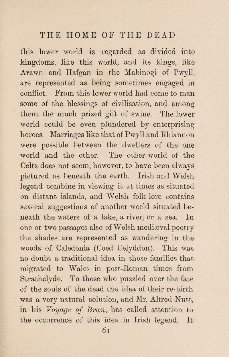 THE HOME OF THE DEAD this lower world is regarded as divided into kingdoms, like this world, and its kings, like Arawn and Hafgan in the Mabinogi of Pwyll, are represented as being sometimes engaged in conflict. From this lower world had come to man some of the blessings of civilisation, and among them the much prized gift of swine. The lower world could be even plundered by enterprising heroes. Marriages like that of Pwyll and Rhiannon were possible between the dwellers of the one world and the other. The other-world of the Celts does not seem, however, to have been always pictured as beneath the earth. Irish and Welsh legend combine in viewing it at times as situated on distant islands, and Welsh folk-lore contains several suggestions of another world situated be¬ neath the waters of a lake, a river, or a sea. In one or two passages also of Welsh mediaeval poetry the shades are represented as wandering in the woods of Caledonia (Coed Celyddon). This was no doubt a traditional idea in those families that migrated to Wales in post-Roman times from Strathclyde. To those who puzzled over the fate of the souls of the dead the idea of their re-birth was a very natural solution, and Mr. Alfred Nutt, in his Voyage of Bran, has called attention to the occurrence of this idea in Irish legend. It