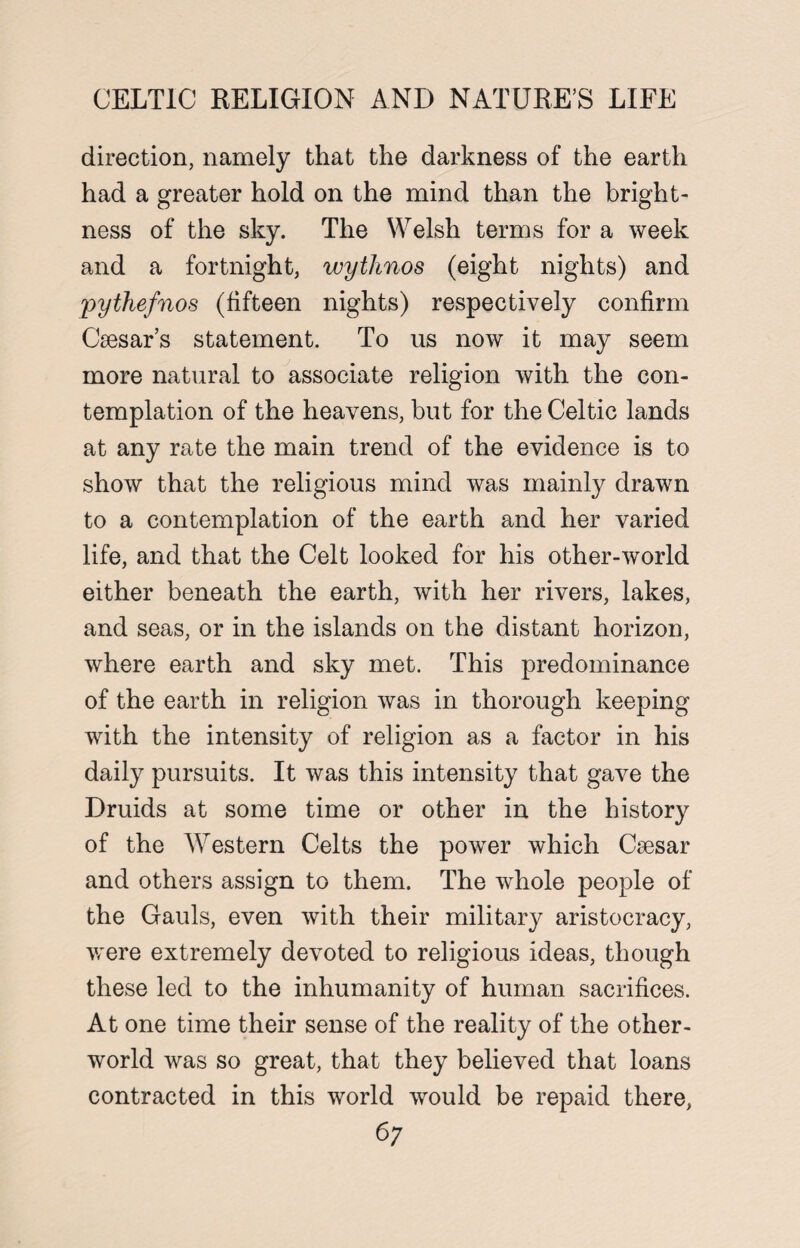 CELTIC RELIGION AND NATURES LIFE direction, namely that the darkness of the earth had a greater hold on the mind than the bright¬ ness of the sky. The Welsh terms for a week and a fortnight, wythnos (eight nights) and pythefnos (fifteen nights) respectively confirm Caesar’s statement. To us now it may seem more natural to associate religion with the con¬ templation of the heavens, but for the Celtic lands at any rate the main trend of the evidence is to show that the religious mind was mainly drawn to a contemplation of the earth and her varied life, and that the Celt looked for his other-world either beneath the earth, with her rivers, lakes, and seas, or in the islands on the distant horizon, where earth and sky met. This predominance of the earth in religion was in thorough keeping with the intensity of religion as a factor in his daily pursuits. It was this intensity that gave the Druids at some time or other in the history of the Western Celts the power which Csesar and others assign to them. The whole people of the Gauls, even with their military aristocracy, were extremely devoted to religious ideas, though these led to the inhumanity of human sacrifices. At one time their sense of the reality of the other- world was so great, that they believed that loans contracted in this world would be repaid there,