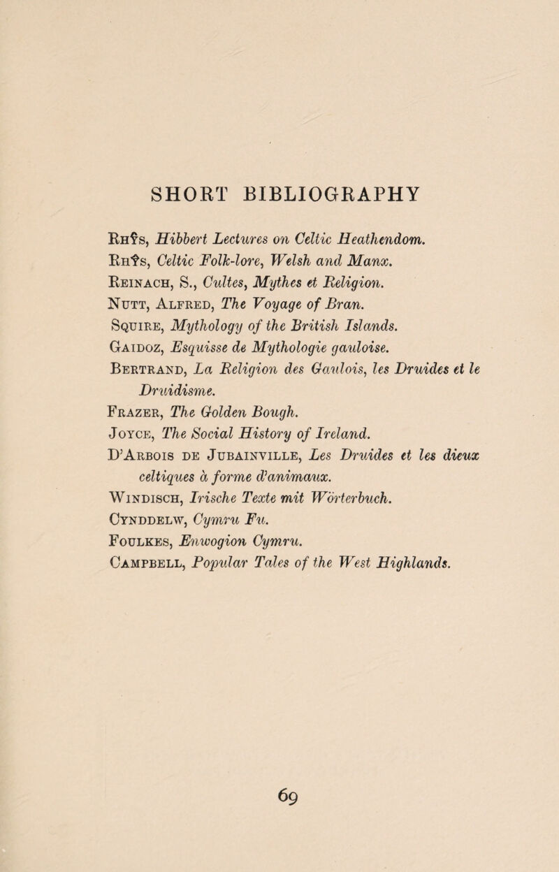 SHORT BIBLIOGRAPHY Rh$s, Hibbert Lectures on Celtic Heathendom. Rnf s, Celtic Folk-lore, Welsh and Manx. Reinach, S., Cultes, Mythes et Religion. Nutt, Alfred, The Voyage of Bran. Squire, Mythology of the British Islands. Gaidoz, Esquisse de Mythologie gauloise. Bertrand, La Religion des Ganlois, les Druides et le Druidisme. Frazer, The Golden Bough. Joyce, The Social History of Ireland. D’Arbois de Jubainyille, Les Druides et les dieux celtiques a forme dianimaux. Windisch, Irische Texte mit Worterbuch. Cynddelw, Cymru Fu. Foulkes, Enwogion Cymru. Campbell, Popular Tales of the West Highlands.
