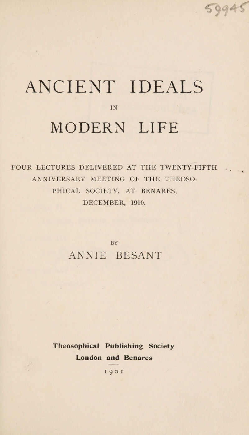 ANCIENT IDEALS IN MODERN LIFE FOUR LECTURES DELIVERED AT THE TWENTY-FIFTH ANNIVERSARY MEETING OF THE THEOSO- PHICAL SOCIETY, AT BENARES, DECEMBER, 1900. BY ANNIE BESANT Theosophical Publishing: Society London and Benares
