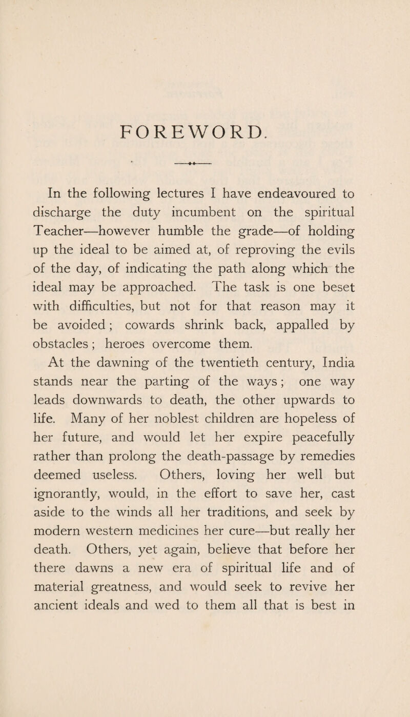 FOREWORD. In the following lectures I have endeavoured to discharge the duty incumbent on the spiritual Teacher—however humble the grade—of holding up the ideal to be aimed at, of reproving the evils of the day, of indicating the path along which the ideal may be approached. The task is one beset with difficulties, but not for that reason may it be avoided; cowards shrink back, appalled by obstacles; heroes overcome them. At the dawning of the twentieth century, India stands near the parting of the ways; one way leads downwards to death, the other upwards to life. Many of her noblest children are hopeless of her future, and would let her expire peacefully rather than prolong the death-passage by remedies deemed useless. Others, loving her well but ignorantly, would, in the effort to save her, cast aside to the winds all her traditions, and seek by modern western medicines her cure—but really her death. Others, yet again, believe that before her there dawns a new era of spiritual life and of material greatness, and would seek to revive her ancient ideals and wed to them all that is best in