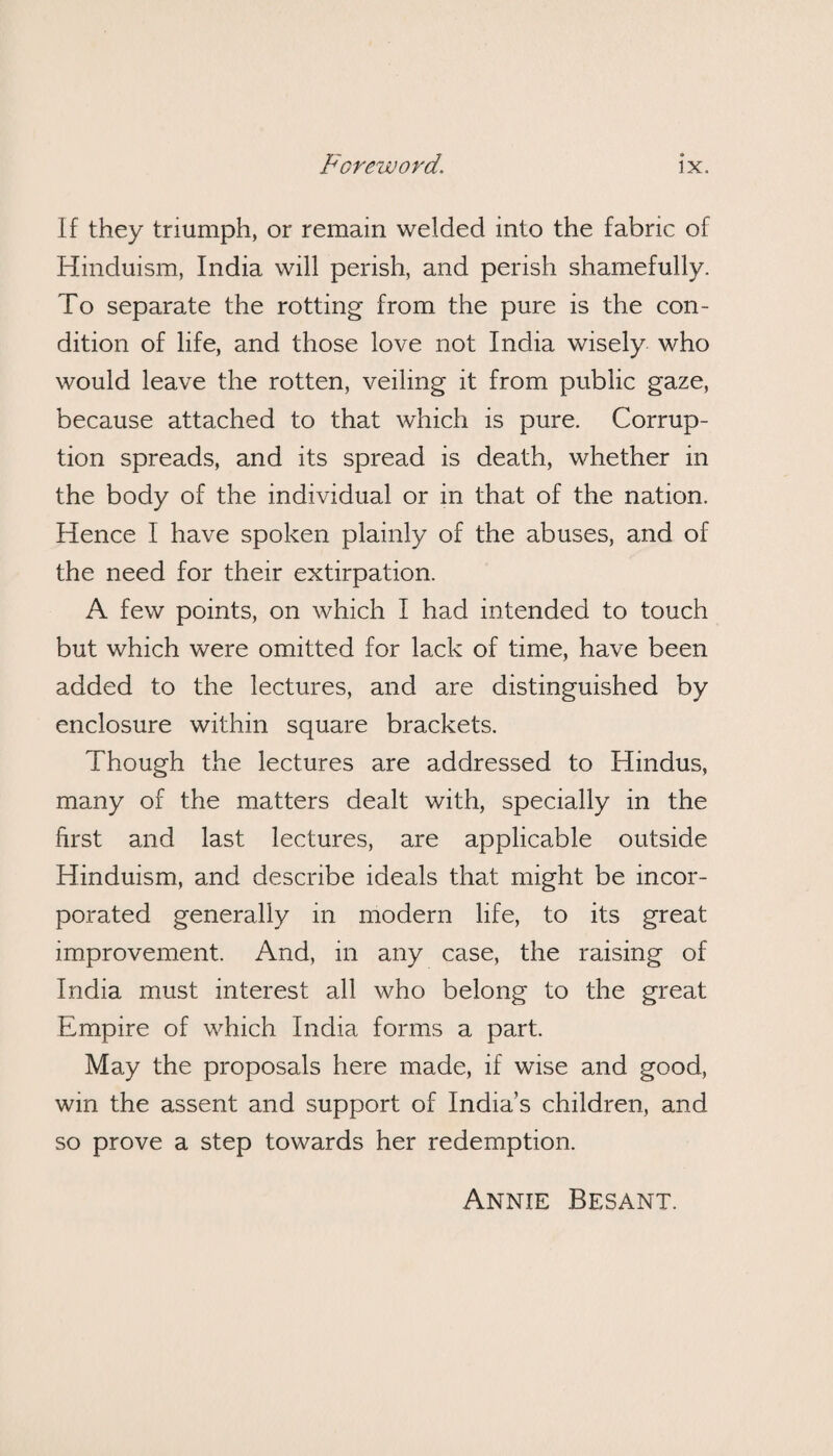 If they triumph, or remain welded into the fabric of Hinduism, India will perish, and perish shamefully. To separate the rotting from the pure is the con¬ dition of life, and those love not India wisely who would leave the rotten, veiling it from public gaze, because attached to that which is pure. Corrup¬ tion spreads, and its spread is death, whether in the body of the individual or in that of the nation. Hence I have spoken plainly of the abuses, and of the need for their extirpation. A few points, on which I had intended to touch but which were omitted for lack of time, have been added to the lectures, and are distinguished by enclosure within square brackets. Though the lectures are addressed to Hindus, many of the matters dealt with, specially in the first and last lectures, are applicable outside Hinduism, and describe ideals that might be incor¬ porated generally in modern life, to its great improvement. And, in any case, the raising of India must interest all who belong to the great Empire of which India forms a part. May the proposals here made, if wise and good, wm the assent and support of India’s children, and so prove a step towards her redemption. Annie Besant.