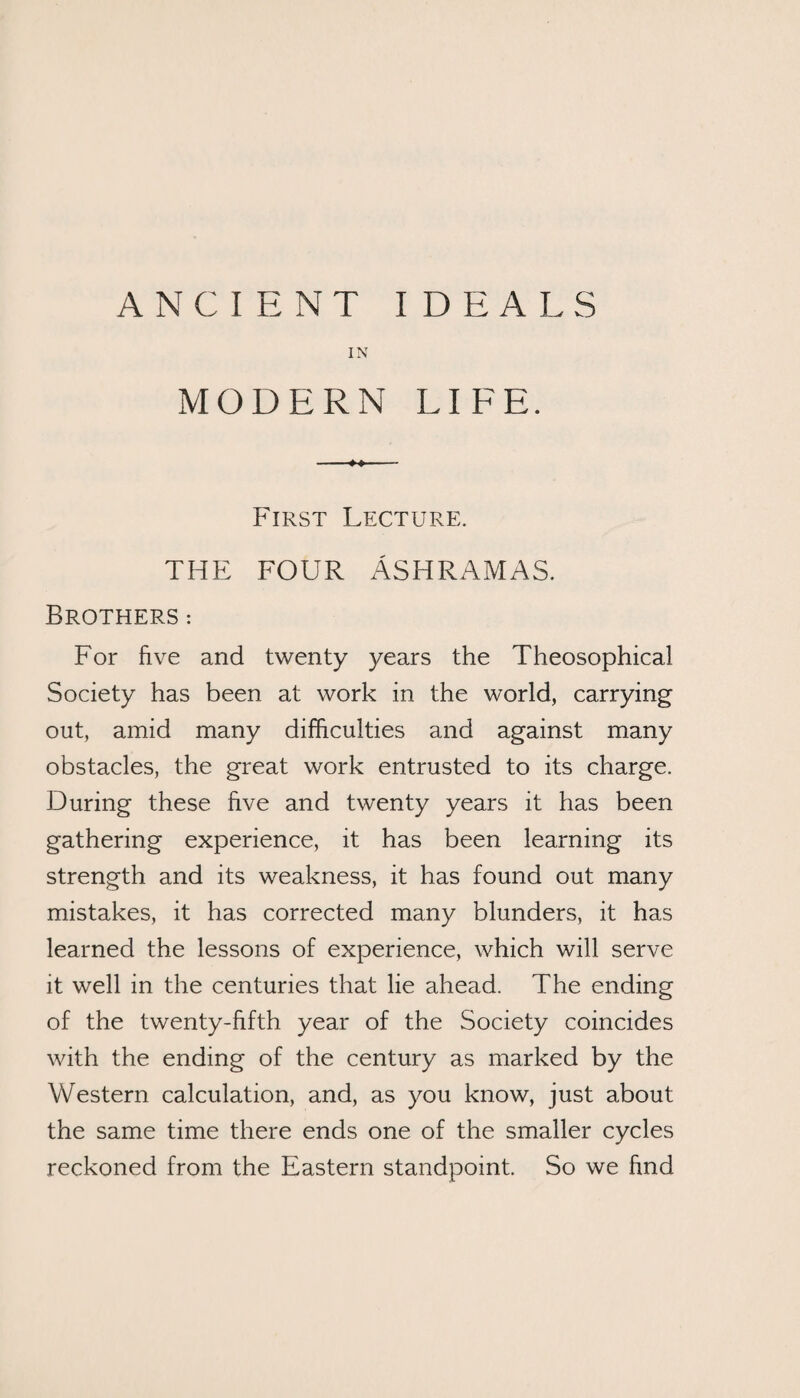 ANCIENT IDEALS IN MODERN LIFE. First Lecture. THE FOUR ASHRAMAS. Brothers : For five and twenty years the Theosophical Society has been at work in the world, carrying out, amid many difficulties and against many obstacles, the great work entrusted to its charge. During these five and twenty years it has been gathering experience, it has been learning its strength and its weakness, it has found out many mistakes, it has corrected many blunders, it has learned the lessons of experience, which will serve it well in the centuries that lie ahead. The ending of the twenty-fifth year of the Society coincides with the ending of the century as marked by the Western calculation, and, as you know, just about the same time there ends one of the smaller cycles reckoned from the Eastern standpoint. So we find