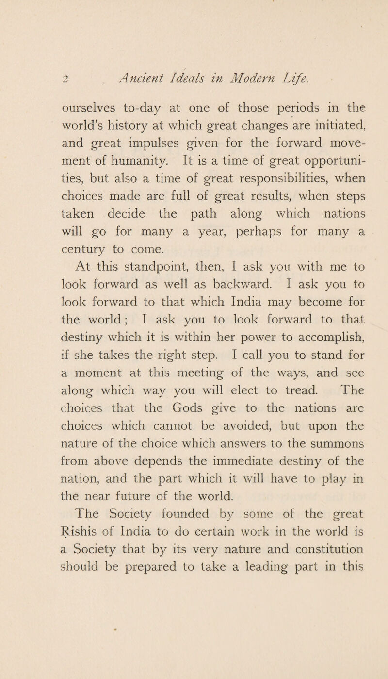 ourselves to-day at one of those periods in the world’s history at which great changes are initiated, and great impulses given for the forward move¬ ment of humanity. It is a time of great opportuni¬ ties, but also a time of great responsibilities, when choices made are full of great results, when steps taken decide the path along which nations will go for many a year, perhaps for many a century to come. At this standpoint, then, I ask you with me to look forward as well as backward. I ask you to look forward to that which India may become for the world; I ask you to look forward to that destiny which it is within her power to accomplish, if she takes the right step. I call you to stand for a moment at this meeting of the ways, and see along which way you will elect to tread. The choices that the Gods give to the nations are choices which cannot be avoided, but upon the nature of the choice which answers to the summons from above depends the immediate destiny of the nation, and the part which it will have to play in the near future of the world. The Society founded by some of the great Rishis of India to do certain work in the world is a Society that by its very nature and constitution should be prepared to take a leading part in this