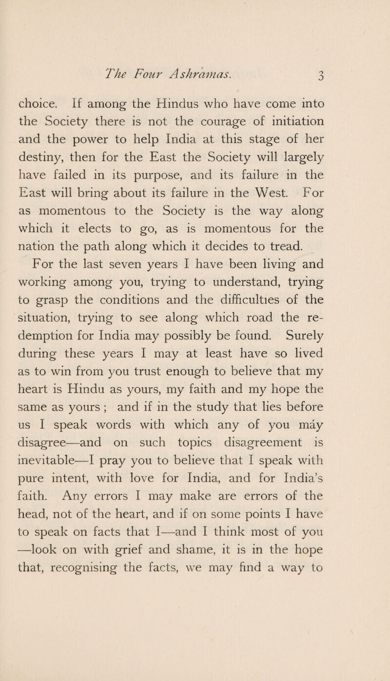 'The Four Ashramas. o choice. If among the Hindus who have come into the Society there is not the courage of initiation and the power to help India at this stage of her destiny, then for the East the Society will largely have failed in its purpose, and its failure in the East will bring about its failure in the West. For as momentous to the Society is the way along which it elects to go, as is momentous for the nation the path along which it decides to tread. For the last seven years I have been living and working among you, trying to understand, trying to grasp the conditions and the difficulties of the situation, trying to see along which road the re¬ demption for India may possibly be found. Surely during these years I may at least have so lived as to win from you trust enough to believe that my heart is Hindu as yours, my faith and my hope the same as yours ; and if in the study that lies before us I speak words with which any of you may disagree—and on such topics disagreement is inevitable—I pray you to believe that I speak with pure intent, with love for India, and for India’s faith. Any errors I may make are errors of the head, not of the heart, and if on some points I have to speak on facts that I—and I think most of you —look on with grief and shame, it is in the hope that, recognising the facts, we may find a way to