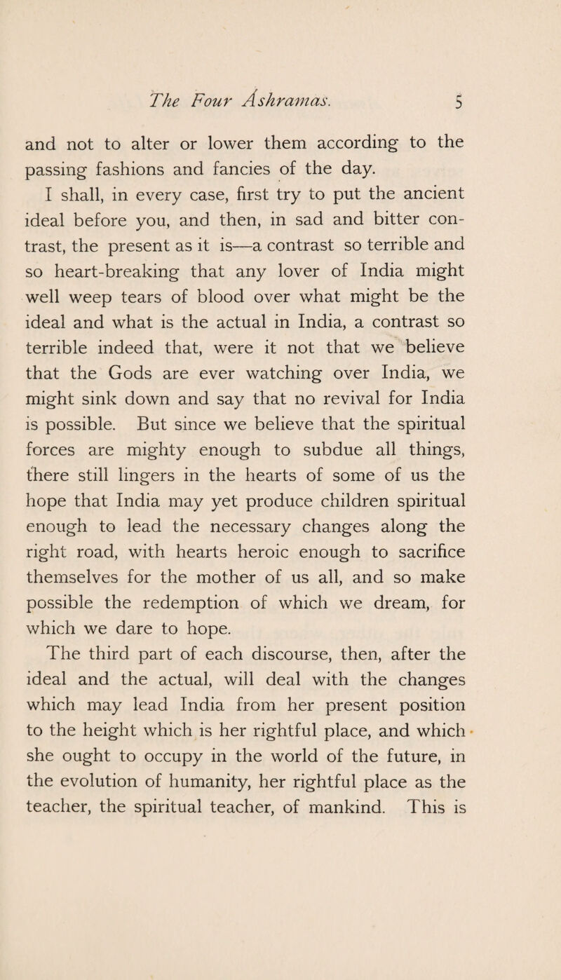 / The Four A shram as. 5 and not to alter or lower them according to the passing fashions and fancies of the day. I shall, in every case, first try to put the ancient ideal before you, and then, in sad and bitter con¬ trast, the present as it is—a contrast so terrible and so heart-breaking that any lover of India might well weep tears of blood over what might be the ideal and what is the actual in India, a contrast so terrible indeed that, were it not that we believe that the Gods are ever watching over India, we might sink down and say that no revival for India is possible. But since we believe that the spiritual forces are mighty enough to subdue all things, there still lingers in the hearts of some of us the hope that India may yet produce children spiritual enough to lead the necessary changes along the right road, with hearts heroic enough to sacrifice themselves for the mother of us all, and so make possible the redemption of which we dream, for which we dare to hope. The third part of each discourse, then, after the ideal and the actual, will deal with the changes which may lead India from her present position to the height which is her rightful place, and which she ought to occupy in the world of the future, in the evolution of humanity, her rightful place as the teacher, the spiritual teacher, of mankind. This is