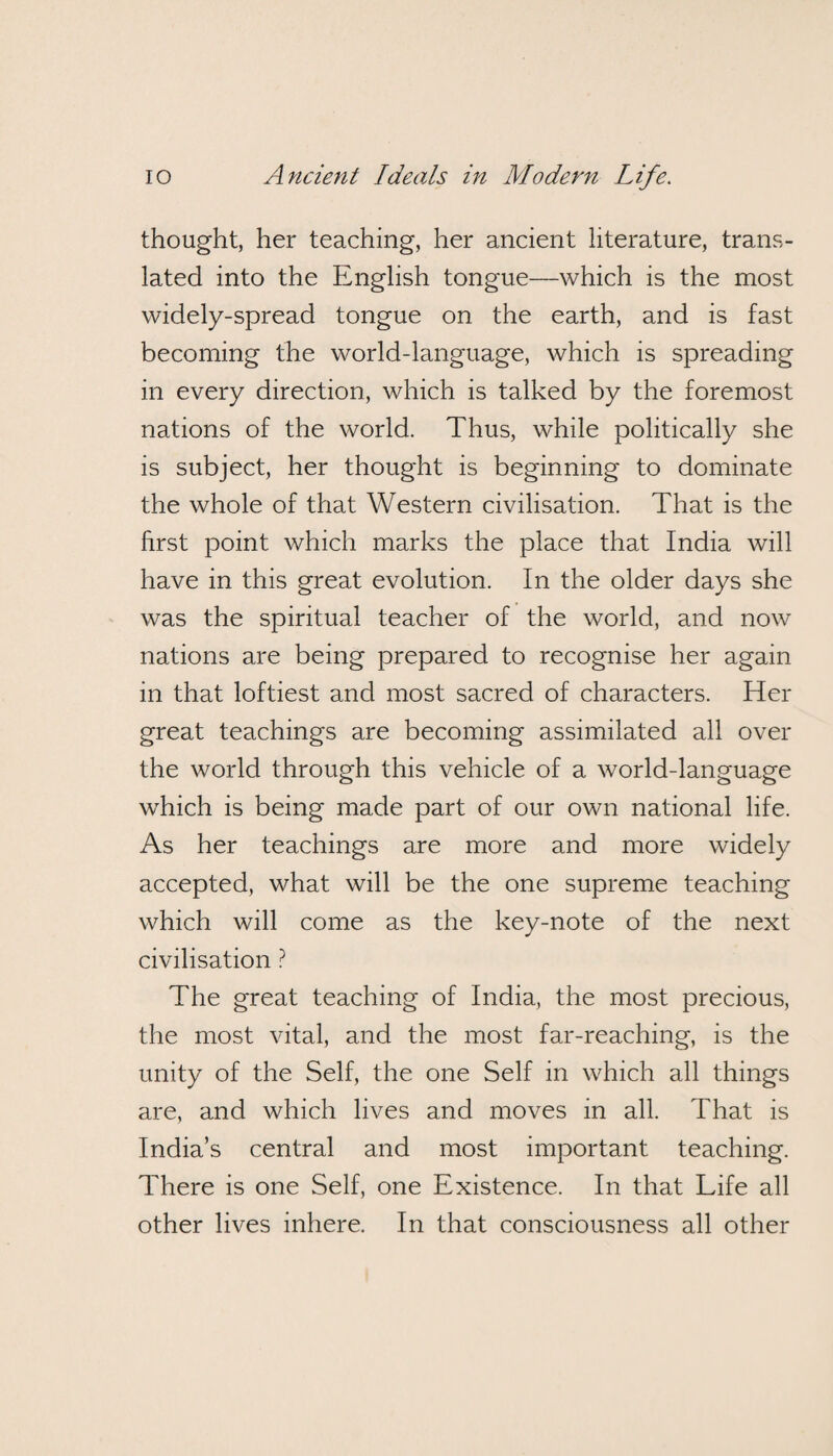 thought, her teaching, her ancient literature, trans¬ lated into the English tongue—which is the most widely-spread tongue on the earth, and is fast becoming the world-language, which is spreading in every direction, which is talked by the foremost nations of the world. Thus, while politically she is subject, her thought is beginning to dominate the whole of that Western civilisation. That is the first point which marks the place that India will have in this great evolution. In the older days she was the spiritual teacher of the world, and now nations are being prepared to recognise her again in that loftiest and most sacred of characters. Her great teachings are becoming assimilated all over the world through this vehicle of a world-language which is being made part of our own national life. As her teachings are more and more widely accepted, what will be the one supreme teaching which will come as the key-note of the next civilisation ? The great teaching of India, the most precious, the most vital, and the most far-reaching, is the unity of the Self, the one Self in which all things are, and which lives and moves in all. That is India’s central and most important teaching. There is one Self, one Existence. In that Life all other lives inhere. In that consciousness all other