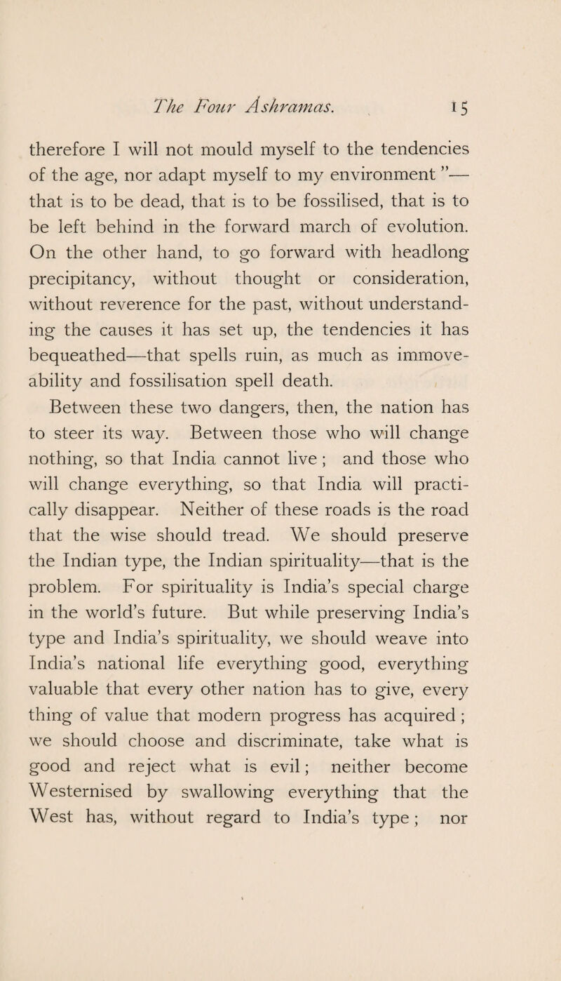 therefore I will not mould myself to the tendencies of the age, nor adapt myself to my environment — that is to be dead, that is to be fossilised, that is to be left behind in the forward march of evolution. On the other hand, to go forward with headlong precipitancy, without thought or consideration, without reverence for the past, without understand¬ ing the causes it has set up, the tendencies it has bequeathed—that spells ruin, as much as immove- ability and fossilisation spell death. Between these two dangers, then, the nation has to steer its way. Between those who will change nothing, so that India cannot live ; and those who will change everything, so that India will practi¬ cally disappear. Neither of these roads is the road that the wise should tread. We should preserve the Indian type, the Indian spirituality—that is the problem. For spirituality is India’s special charge in the world’s future. But while preserving India’s type and India’s spirituality, we should weave into India’s national life everything good, everything valuable that every other nation has to give, every thing of value that modern progress has acquired ; we should choose and discriminate, take what is good and reject what is evil; neither become Westernised by swallowing everything that the West has, without regard to India’s type; nor