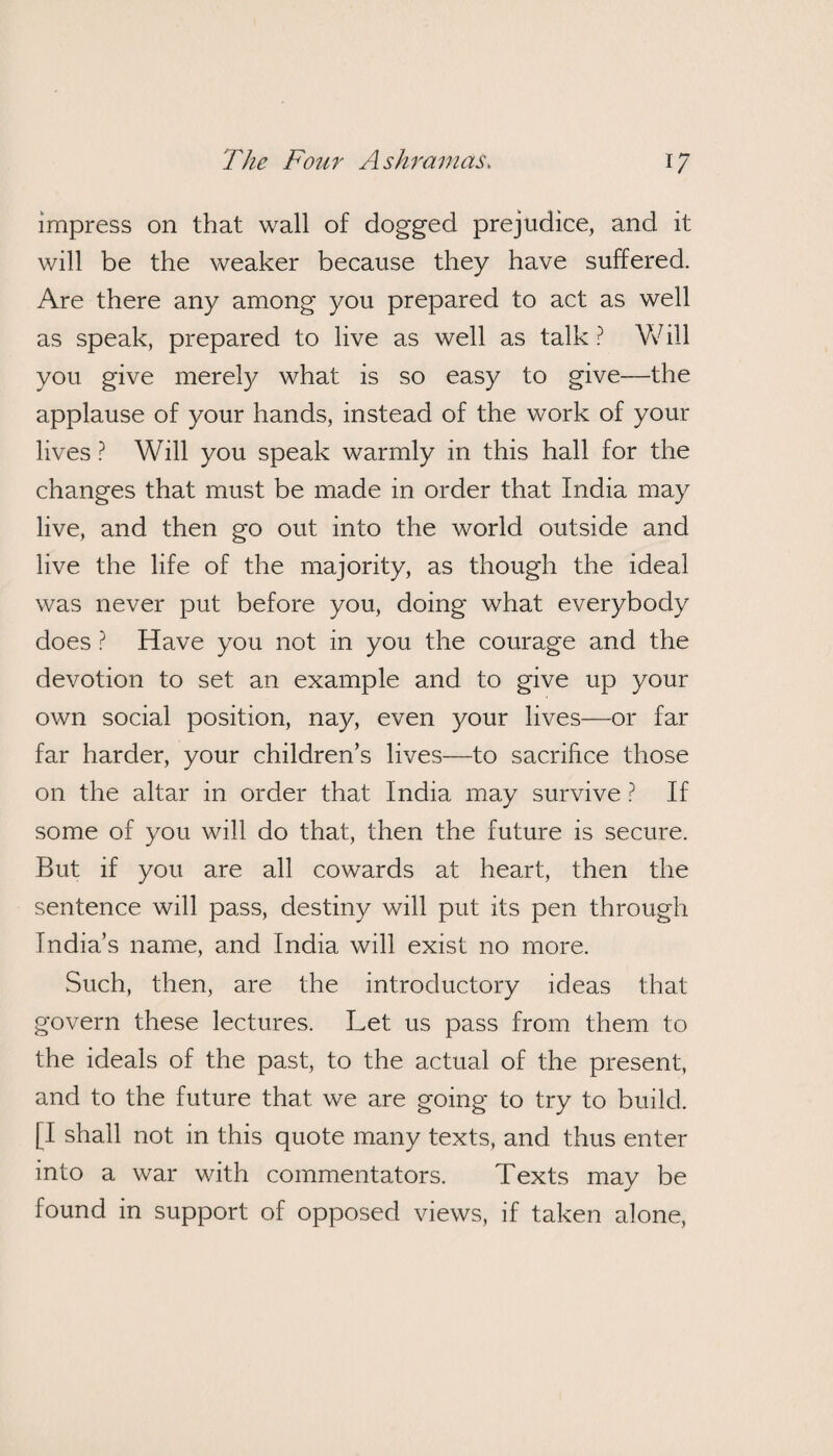 impress on that wall of dogged prejudice, and it will be the weaker because they have suffered. Are there any among you prepared to act as well as speak, prepared to live as well as talk ? Will you give merely what is so easy to give—the applause of your hands, instead of the work of your lives ? Will you speak warmly in this hall for the changes that must be made in order that India may live, and then go out into the world outside and live the life of the majority, as though the ideal was never put before you, doing what everybody does ? Have you not in you the courage and the devotion to set an example and to give up your own social position, nay, even your lives—or far far harder, your children’s lives—to sacrifice those on the altar in order that India may survive ? If some of you will do that, then the future is secure. But if you are all cowards at heart, then the sentence will pass, destiny will put its pen through India’s name, and India will exist no more. Such, then, are the introductory ideas that govern these lectures. Let us pass from them to the ideals of the past, to the actual of the present, and to the future that we are going to try to build. [I shall not in this quote many texts, and thus enter into a war with commentators. Texts may be found in support of opposed views, if taken alone,