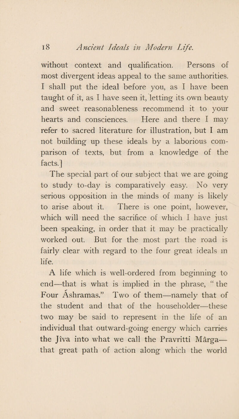 without context and qualification. Persons of most divergent ideas appeal to the same authorities. I shall put the ideal before you, as I have been taught of it, as I have seen it, letting its own beauty and sweet reasonableness recommend it to your hearts and consciences. Here and there I may refer to sacred literature for illustration, but I am not building up these ideals by a laborious com¬ parison of texts, but from a knowledge of the facts.] The special part of our subject that we are going to study to-day is comparatively easy. No very serious opposition in the minds of many is likely to arise about it. There is one point, however, which will need the sacrifice of which I have just been speaking, in order that it may be practically worked out. But for the most part the road is fairly clear with regard to the four great ideals m life. A life which is well-ordered from beginning to end—that is what is implied in the phrase, “ the Four Ashramas.” Two of them—namely that of the student and that of the householder—these two may be said to represent in the life of an individual that outward-going energy which carries the Jiva into what we call the Pravritti Marga— that great path of action along which the world