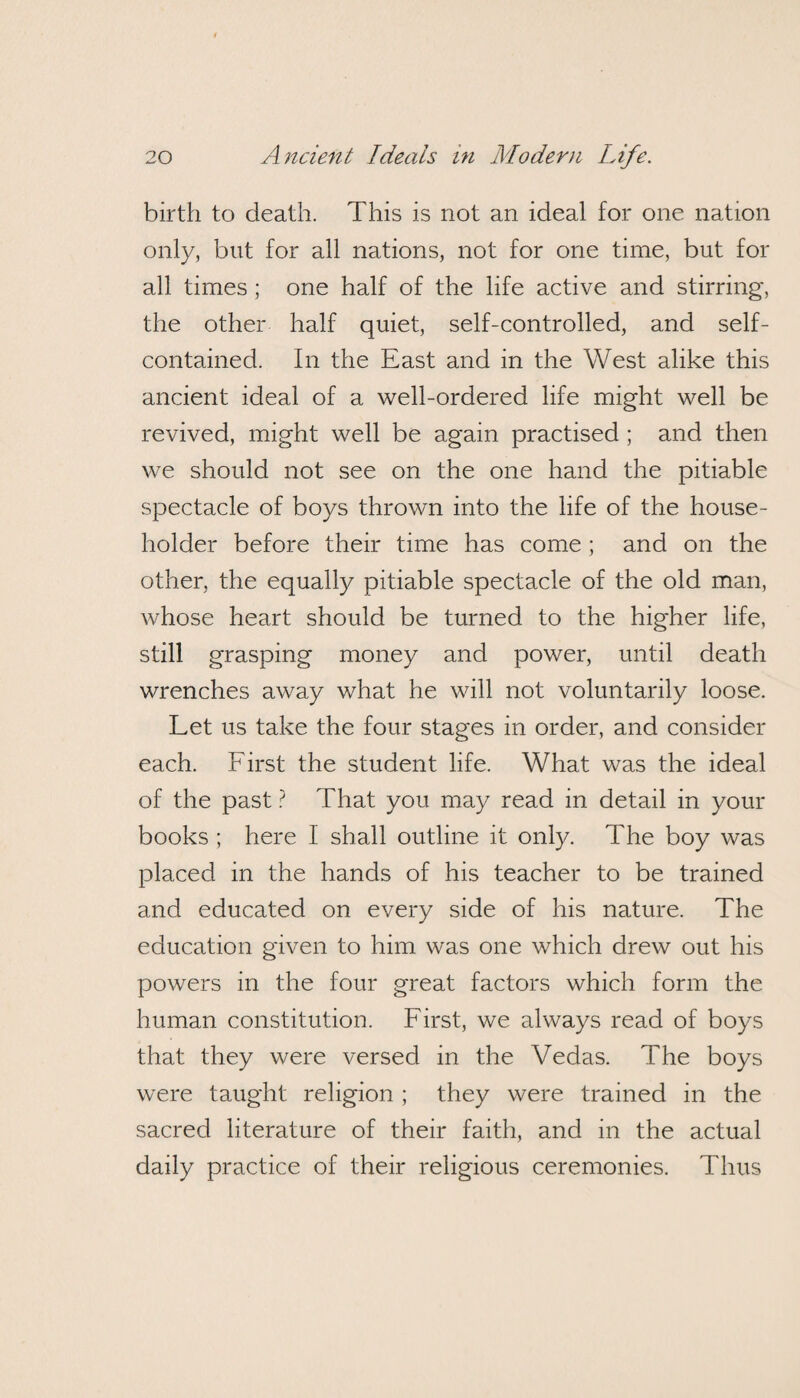 birth to death. This is not an ideal for one nation only, but for all nations, not for one time, but for all times; one half of the life active and stirring, the other half quiet, self-controlled, and self- contained. In the East and in the West alike this ancient ideal of a well-ordered life might well be revived, might well be again practised ; and then we should not see on the one hand the pitiable spectacle of boys thrown into the life of the house¬ holder before their time has come ; and on the other, the equally pitiable spectacle of the old man, whose heart should be turned to the higher life, still grasping money and power, until death wrenches away what he will not voluntarily loose. Let us take the four stages in order, and consider each. First the student life. What was the ideal of the past ? That you may read in detail in your books ; here I shall outline it only. The boy was placed in the hands of his teacher to be trained and educated on every side of his nature. The education given to him was one which drew out his powers in the four great factors which form the human constitution. First, we always read of boys that they were versed in the Vedas. The boys were taught religion ; they were trained in the sacred literature of their faith, and in the actual daily practice of their religious ceremonies. Thus
