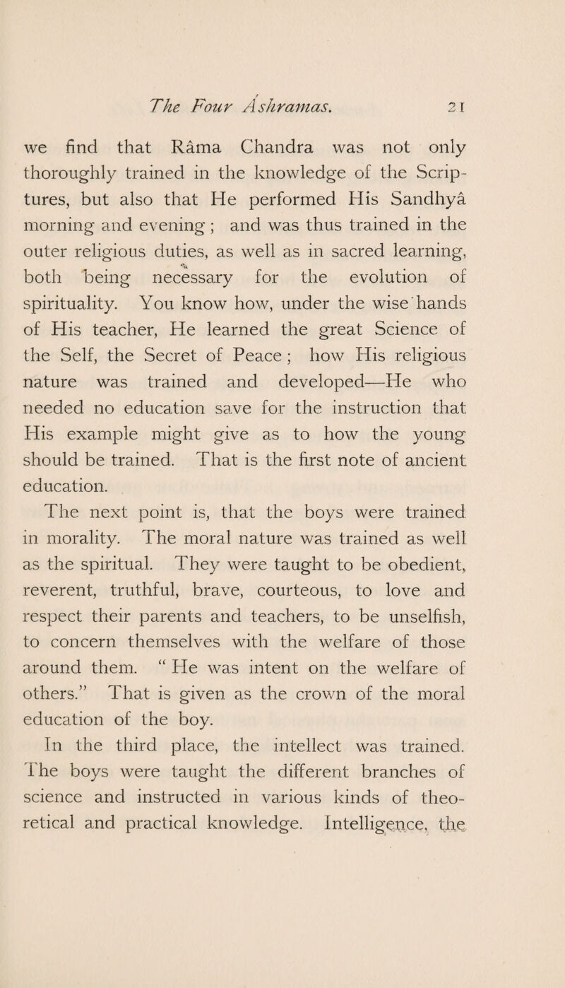 / The Four Ashramas. 21 we find that Rama Chandra was not only thoroughly trained in the knowledge of the Scrip¬ tures, but also that He performed His Sandhya morning and evening; and was thus trained in the outer religious duties, as well as in sacred learning, both being necessary for the evolution of spirituality. You know how, under the wise hands of His teacher, He learned the great Science of the Self, the Secret of Peace ; how His religious nature was trained and developed—He who needed no education save for the instruction that His example might give as to how the young should be trained. That is the first note of ancient education. The next point is, that the boys were trained- in morality. The moral nature was trained as well as the spiritual. They were taught to be obedient, reverent, truthful, brave, courteous, to love and respect their parents and teachers, to be unselfish, to concern themselves with the welfare of those around them. “ He was intent on the welfare of others.” That is given as the crown of the moral education of the boy. In the third place, the intellect was trained. I he boys were taught the different branches of science and instructed in various kinds of theo¬ retical and practical knowledge. Intelligence, the