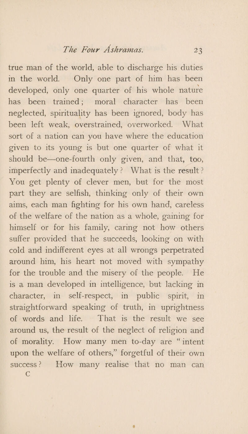 true man of the world, able to discharge his duties in the world. Only one part of him has been developed, only one quarter of his whole nature has been trained; moral character has been neglected, spirituality has been ignored, body has been left weak, overstrained, overworked. What sort of a nation can you have where the education given to its young is but one quarter of what it should be—one-fourth only given, and that, too, imperfectly and inadequately ? What is the result ? You get plenty of clever men, but for the most part they are selfish, thinking only of their own aims, each man fighting for his own hand, careless of the welfare of the nation as a whole, gaming for himself or for his family, caring not how others suffer provided that he succeeds, looking on with cold and indifferent eyes at all wrongs perpetrated around him, his heart not moved with sympathy for the trouble and the misery of the people. He is a man developed in intelligence, but lacking in character, in self-respect, in public spirit, in straightforward speaking of truth, in uprightness of words and life. That is the result we see around us, the result of the neglect of religion and of morality. How many men to-day are “ intent upon the welfare of others,” forgetful of their own success ? How many realise that no man can C