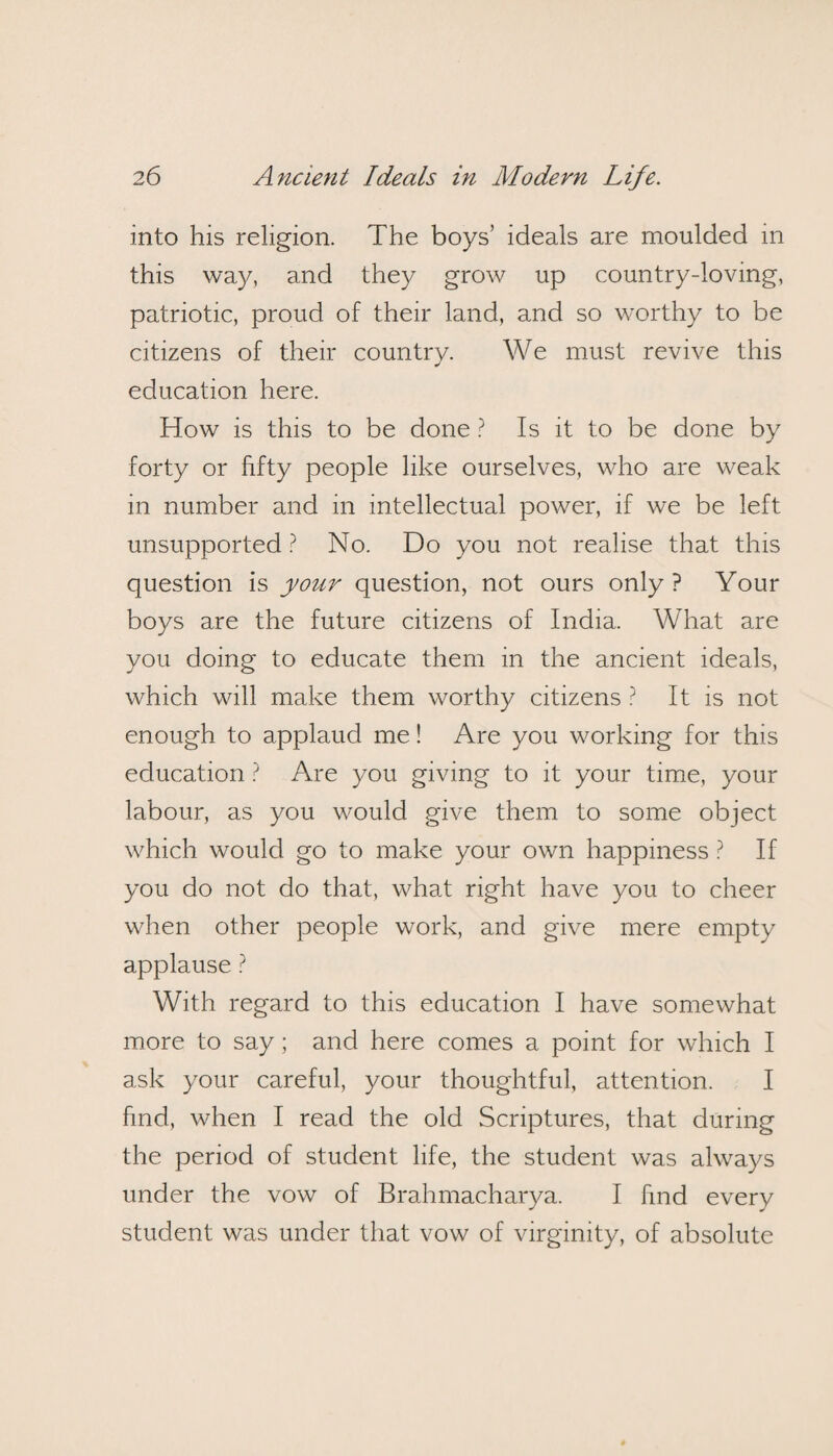 into his religion. The boys’ ideals are moulded in this way, and they grow up country-loving, patriotic, proud of their land, and so worthy to be citizens of their country. We must revive this education here. How is this to be done ? Is it to be done by forty or fifty people like ourselves, who are weak in number and in intellectual power, if we be left unsupported ? No. Do you not realise that this question is your question, not ours only ? Your boys are the future citizens of India. What are you doing to educate them in the ancient ideals, which will make them worthy citizens ? It is not enough to applaud me! Are you working for this education ? Are you giving to it your time, your labour, as you would give them to some object which would go to make your own happiness ? If you do not do that, what right have you to cheer when other people work, and give mere empty applause ? With regard to this education I have somewhat more to say; and here comes a point for which I ask your careful, your thoughtful, attention. I find, when I read the old Scriptures, that during the period of student life, the student was always under the vow of Brahmacharya. I find every student was under that vow of virginity, of absolute