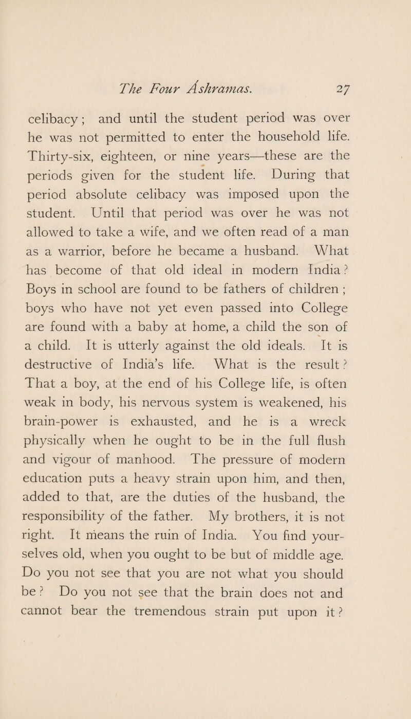 celibacy; and until the student period was over he was not permitted to enter the household life. Thirty-six, eighteen, or nine years—these are the periods given for the student life. During that period absolute celibacy was imposed upon the student. Until that period was over he was not allowed to take a wife, and we often read of a man as a warrior, before he became a husband. What has become of that old ideal in modern India ? Boys in school are found to be fathers of children ; boys who have not yet even passed into College are found with a baby at home, a child the son of a child. It is utterly against the old ideals. It is destructive of India’s life. What is the result ? That a boy, at the end of his College life, is often weak in body, his nervous system is weakened, his brain-power is exhausted, and he is a wreck physically when he ought to be in the full flush and vigour of manhood. The pressure of modern education puts a heavy strain upon him, and then, added to that, are the duties of the husband, the responsibility of the father. My brothers, it is not right. It means the ruin of India. You find your¬ selves old, when you ought to be but of middle age. Do you not see that you are not what you should be ? Do you not see that the brain does not and cannot bear the tremendous strain put upon it ?