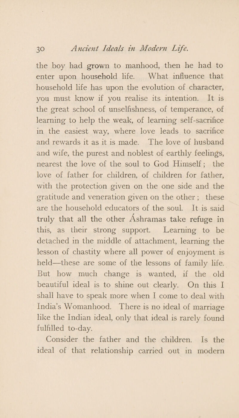 the boy had grown to manhood, then he had to enter upon household life. What influence that household life has upon the evolution of character, you must know if you realise its intention. It is the great school of unselfishness, of temperance, of learning to help the weak, of learning self-sacrifice in the easiest way, where love leads to sacrifice and rewards it as it is made. The love of husband and wife, the purest and noblest of earthly feelings, nearest the love of the soul to God Himself; the love of father for children, of children for father, with the protection given on the one side and the gratitude and veneration given on the other ; these are the household educators of the soul. It is said / truly that all the other Ashramas take refuge in this, as their strong support. Learning to be detached in the middle of attachment, learning the lesson of chastity where all power of enjoyment is held—these are some of the lessons of family life. But how much change is wanted, if the old beautiful ideal is to shine out clearly. On this I shall have to speak more when I come to deal with India’s Womanhood. There is no ideal of marriage like the Indian ideal, only that ideal is rarely found fulfilled to-day. Consider the father and the children. Is the ideal of that relationship carried out in modern