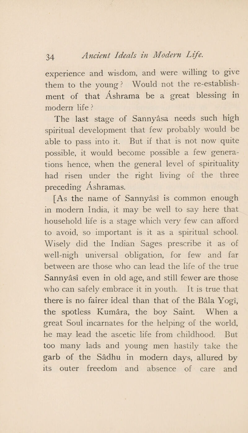 experience and wisdom, and were willing to give them to the young? Would not the re-establish - ment of that Ashrama be a great blessing in modern life ? The last stage of Sannyasa needs such high spiritual development that few probably would be able to pass into it. But if that is not now quite possible, it would become possible a few genera¬ tions hence, when the general level of spirituality had risen under the right living of the three / preceding Ashramas. [As the name of Sannyasi is common enough in modern India, it may be well to say here that household life is a stage which very few can afford to avoid, so important is it as a spiritual school. Wisely did the Indian Sages prescribe it as of well-nigh universal obligation, for few and far between are those who can lead the life of the true Sannyasi even in old age, and still fewer are those who can safely embrace it in youth. It is true that there is no fairer ideal than that of the Bala Yogi, the spotless Kumara, the boy Saint. When a great Soul incarnates for the helping of the world, he may lead the ascetic life from childhood. But too many lads and young men hastily take the garb of the Sadhu in modern days, allured by its outer freedom and absence of care and