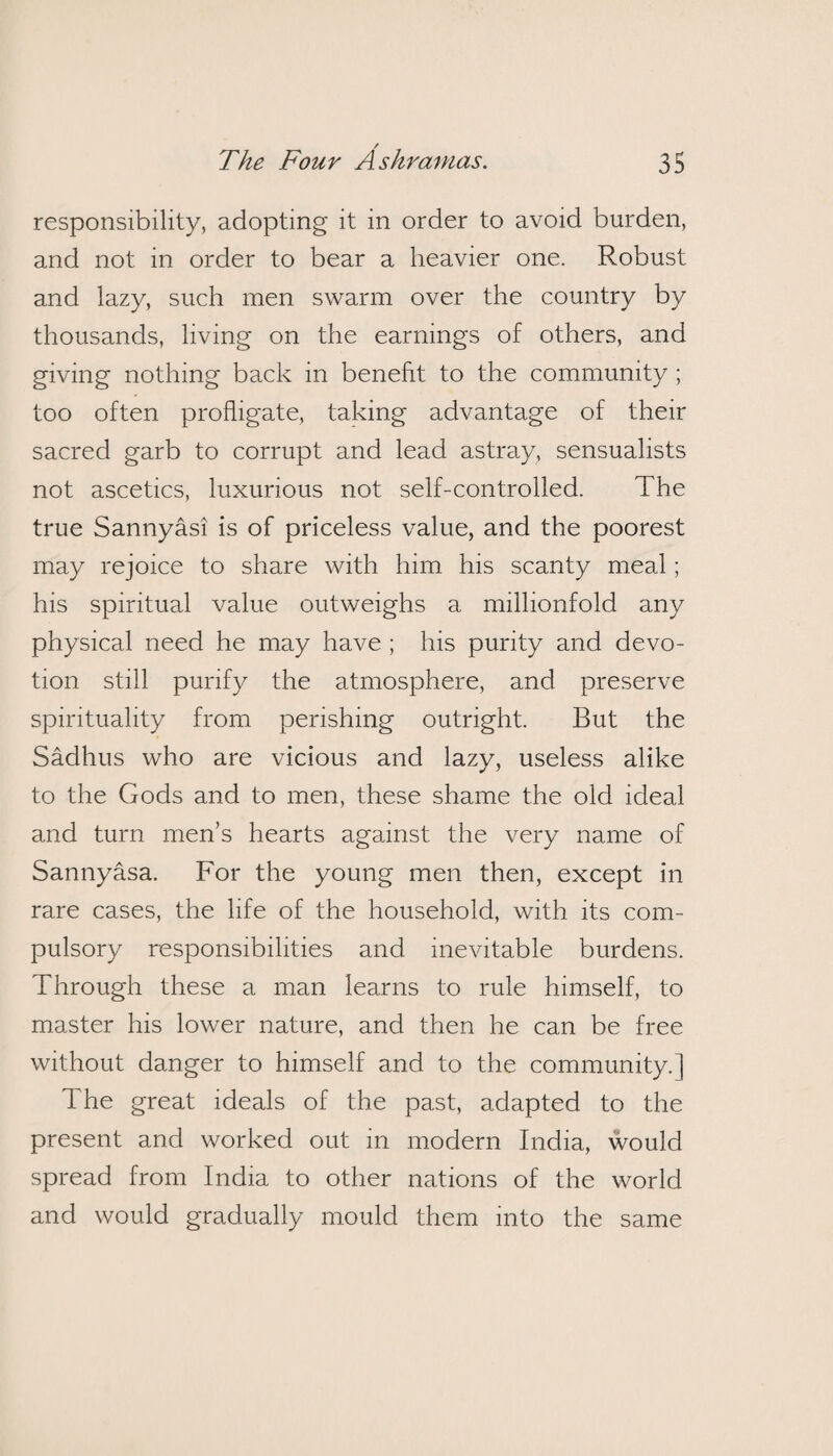 / The Four Ashramas. 35 responsibility, adopting it in order to avoid burden, and not in order to bear a heavier one. Robust and lazy, such men swarm over the country by thousands, living on the earnings of others, and giving nothing back in benefit to the community ; too often profligate, taking advantage of their sacred garb to corrupt and lead astray, sensualists not ascetics, luxurious not self-controlled. The true Sannyasi is of priceless value, and the poorest may rejoice to share with him his scanty meal; his spiritual value outweighs a millionfold any physical need he may have ; his purity and devo¬ tion still purify the atmosphere, and preserve spirituality from perishing outright. But the Sadhus who are vicious and lazy, useless alike to the Gods and to men, these shame the old ideal and turn men’s hearts against the very name of Sannyasa. For the young men then, except in rare cases, the life of the household, with its com¬ pulsory responsibilities and inevitable burdens. Through these a man learns to rule himself, to master his lower nature, and then he can be free without danger to himself and to the community.] The great ideals of the past, adapted to the present and worked out in modern India, would spread from India to other nations of the world and would gradually mould them into the same