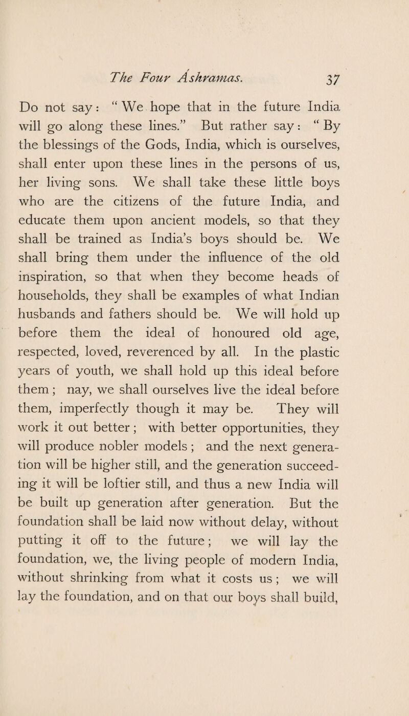 Do not say: “We hope that in the future India will go along these lines.” But rather say: “ By the blessings of the Gods, India, which is ourselves, shall enter upon these lines in the persons of us, her living sons. We shall take these little boys who are the citizens of the future India, and educate them upon ancient models, so that they shall be trained as India’s boys should be. We shall bring them under the influence of the old inspiration, so that when they become heads of households, they shall be examples of what Indian husbands and fathers should be. We will hold up before them the ideal of honoured old age, respected, loved, reverenced by all. In the plastic years of youth, we shall hold up this ideal before them; nay, we shall ourselves live the ideal before them, imperfectly though it may be. They will work it out better; with better opportunities, they will produce nobler models; and the next genera¬ tion will be higher still, and the generation succeed¬ ing it will be loftier still, and thus a new India will be built up generation after generation. But the foundation shall be laid now without delay, without putting it off to the future; we will lay the foundation, we, the living people of modern India, without shrinking from what it costs us ; we will lay the foundation, and on that our boys shall build,