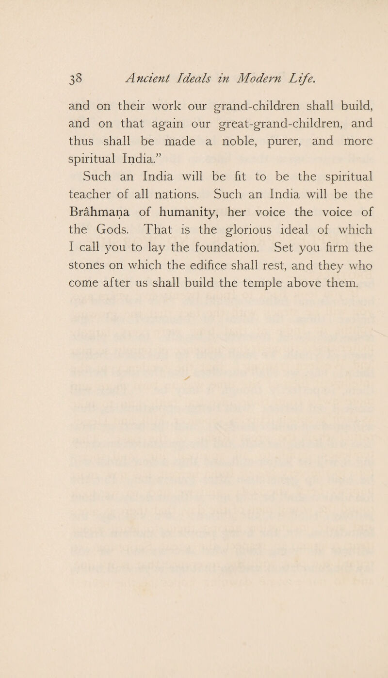 and on their work our grand-children shall build, and on that again our great-grand-children, and thus shall be made a noble, purer, and more spiritual India.” Such an India will be fit to be the spiritual teacher of all nations. Such an India will be the Brahmana of humanity, her voice the voice of the Gods. That is the glorious ideal of which I call you to lay the foundation. Set you firm the stones on which the edifice shall rest, and they who come after us shall build the temple above them.