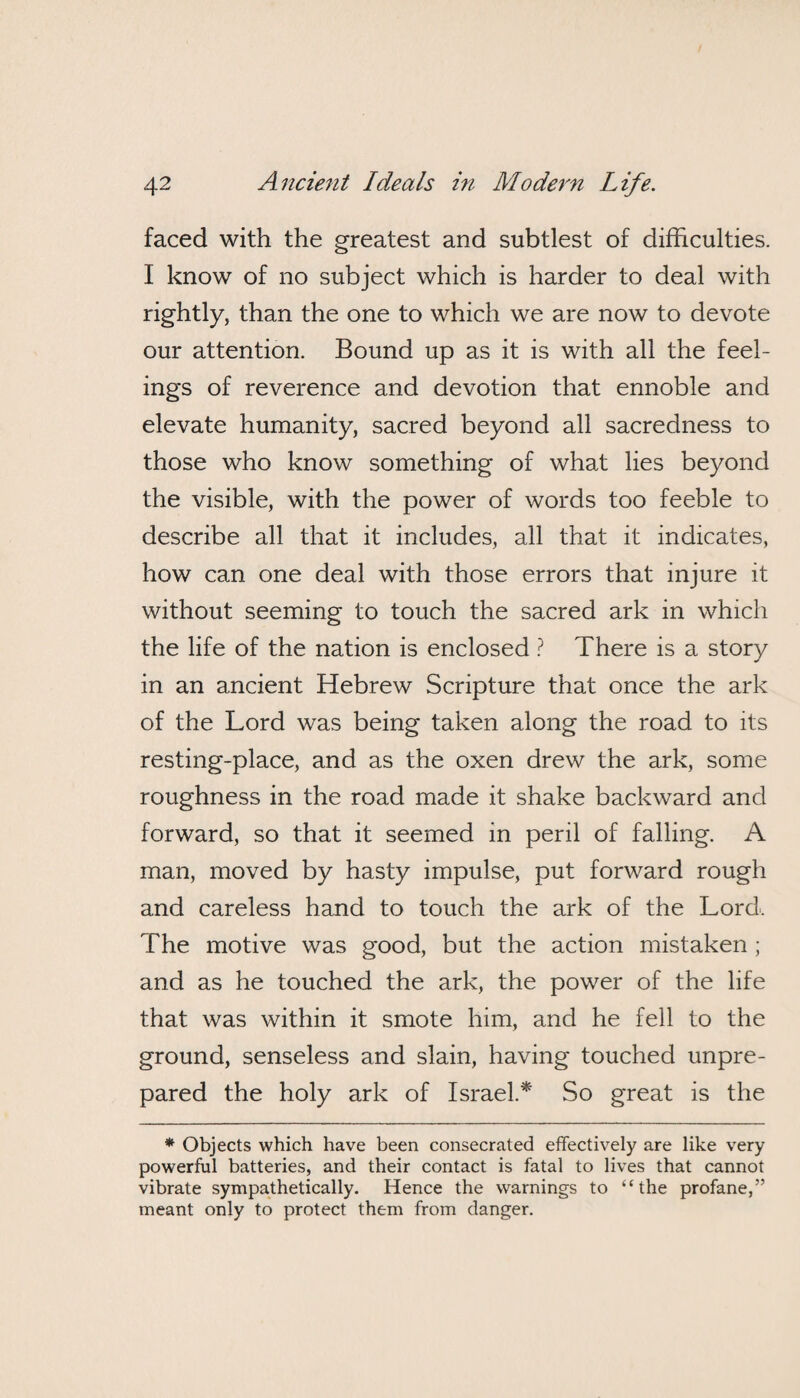 faced with the greatest and subtlest of difficulties. I know of no subject which is harder to deal with rightly, than the one to which we are now to devote our attention. Bound up as it is with all the feel¬ ings of reverence and devotion that ennoble and elevate humanity, sacred beyond all sacredness to those who know something of what lies beyond the visible, with the power of words too feeble to describe all that it includes, all that it indicates, how can one deal with those errors that injure it without seeming to touch the sacred ark in which the life of the nation is enclosed ? There is a story in an ancient Hebrew Scripture that once the ark of the Lord was being taken along the road to its resting-place, and as the oxen drew the ark, some roughness in the road made it shake backward and forward, so that it seemed in peril of falling. A man, moved by hasty impulse, put forward rough and careless hand to touch the ark of the Lord, The motive was good, but the action mistaken ; and as he touched the ark, the power of the life that was within it smote him, and he fell to the ground, senseless and slain, having touched unpre¬ pared the holy ark of Israel.* So great is the * Objects which have been consecrated effectively are like very powerful batteries, and their contact is fatal to lives that cannot vibrate sympathetically. Hence the warnings to “the profane,” meant only to protect them from danger.