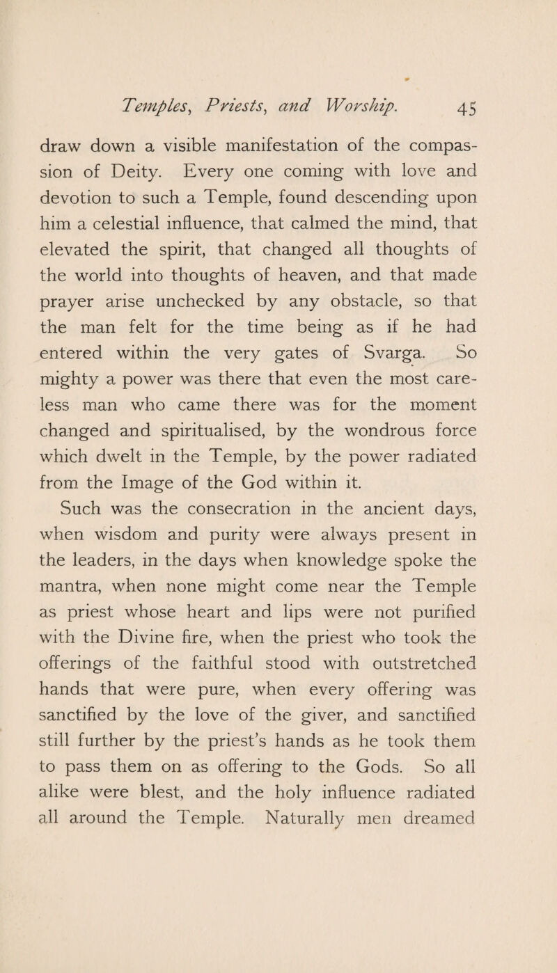 draw down a visible manifestation of the compas¬ sion of Deity. Every one coming with love and devotion to such a Temple, found descending upon him a celestial influence, that calmed the mind, that elevated the spirit, that changed all thoughts of the world into thoughts of heaven, and that made prayer arise unchecked by any obstacle, so that the man felt for the time being as if he had entered within the very gates of Svarga. So mighty a power was there that even the most care¬ less man who came there was for the moment changed and spiritualised, by the wondrous force which dwelt in the Temple, by the power radiated from the Image of the God within it. Such was the consecration in the ancient days, when wisdom and purity were always present in the leaders, in the days when knowledge spoke the mantra, when none might come near the Temple as priest whose heart and lips were not purified with the Divine fire, when the priest who took the offerings of the faithful stood with outstretched hands that were pure, when every offering was sanctified by the love of the giver, and sanctified still further by the priest’s hands as he took them to pass them on as offering to the Gods. So all alike were blest, and the holy influence radiated all around the Temple. Naturally men dreamed
