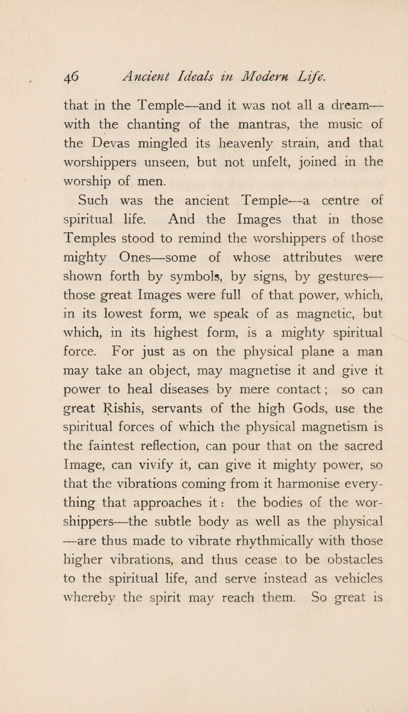 that in the Temple—and it was not all a dream— with the chanting of the mantras, the music of the Devas mingled its heavenly strain, and that worshippers unseen, but not unfelt, joined in the worship of men. Such was the ancient Temple—a centre of spiritual life. And the Images that in those Temples stood to remind the worshippers of those mighty Ones—some of whose attributes were shown forth by symbols, by signs, by gestures— those great Images were full of that power, which, in its lowest form, we speak of as magnetic, but which, in its highest form, is a mighty spiritual force. For just as on the physical plane a man may take an object, may magnetise it and give it power to heal diseases by mere contact; so can great Rishis, servants of the high Gods, use the spiritual forces of which the physical magnetism is the faintest reflection, can pour that on the sacred Image, can vivify it, can give it mighty power, so that the vibrations coming from it harmonise every¬ thing that approaches it: the bodies of the wor¬ shippers—the subtle body as well as the physical —are thus made to vibrate rhythmically with those higher vibrations, and thus cease to be obstacles to the spiritual life, and serve instead as vehicles whereby the spirit may reach them. So great is