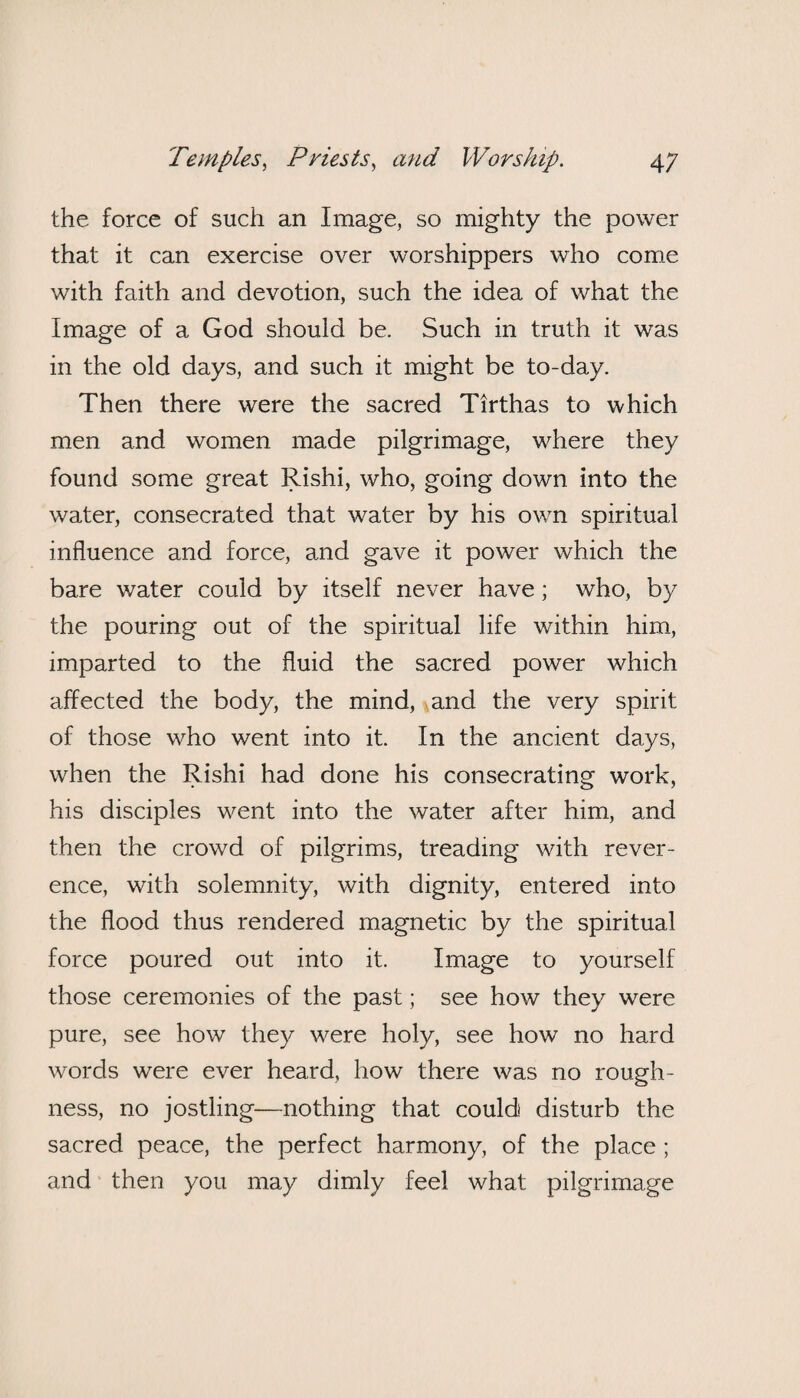 the force of such an Image, so mighty the power that it can exercise over worshippers who come with faith and devotion, such the idea of what the Image of a God should be. Such in truth it was in the old days, and such it might be to-day. Then there were the sacred Tirthas to which men and women made pilgrimage, where they found some great Rishi, who, going down into the water, consecrated that water by his own spiritual influence and force, and gave it power which the bare water could by itself never have; who, by the pouring out of the spiritual life within him, imparted to the fluid the sacred power which affected the body, the mind, and the very spirit of those who went into it. In the ancient days, when the Rishi had done his consecrating work, his disciples went into the water after him, and then the crowd of pilgrims, treading with rever¬ ence, with solemnity, with dignity, entered into the flood thus rendered magnetic by the spiritual force poured out into it. Image to yourself those ceremonies of the past; see how they were pure, see how they were holy, see how no hard words were ever heard, how there was no rough¬ ness, no jostling—nothing that could disturb the sacred peace, the perfect harmony, of the place ; and then you may dimly feel what pilgrimage