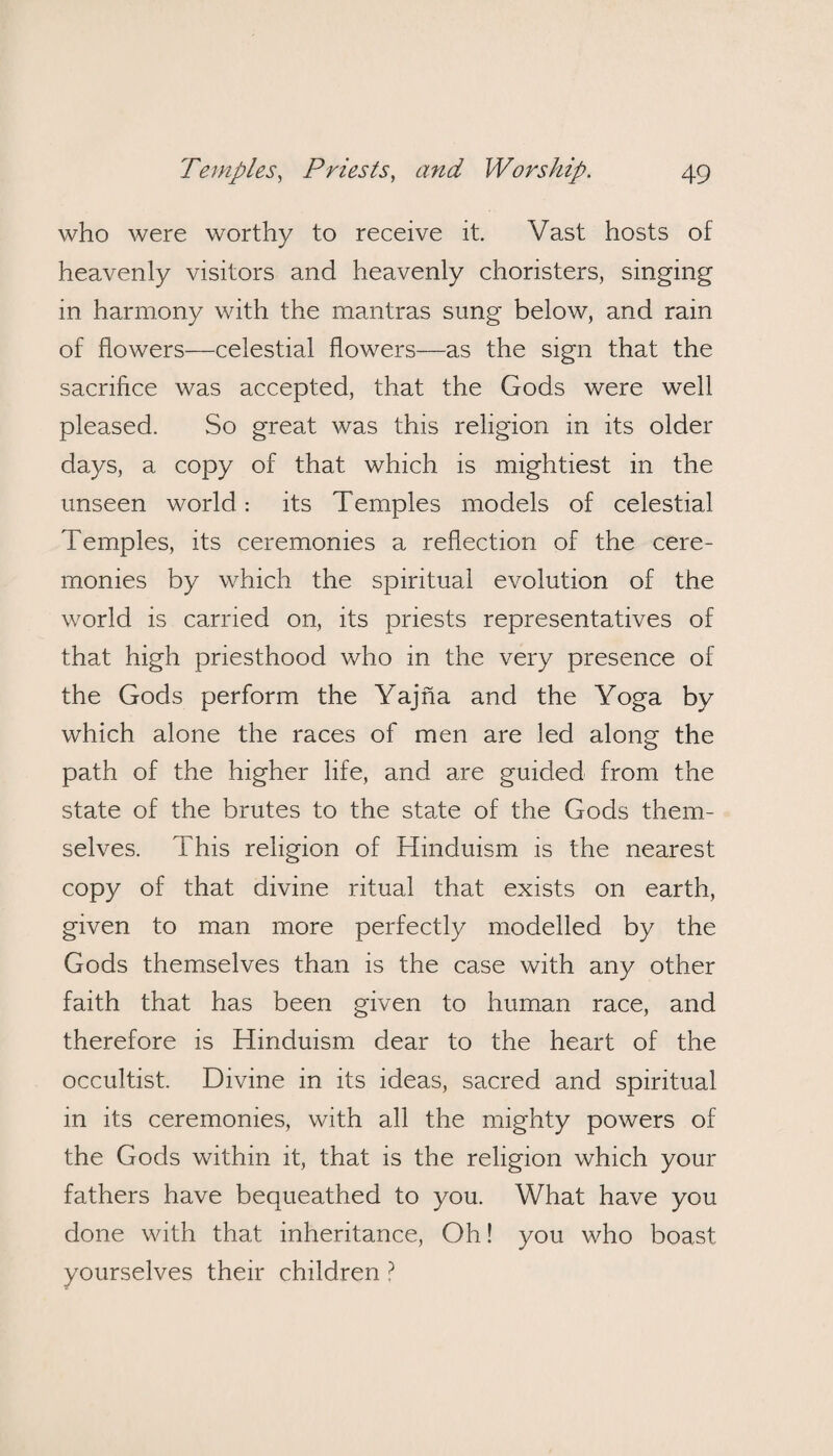 who were worthy to receive it. Vast hosts of heavenly visitors and heavenly choristers, singing in harmony with the mantras sung below, and rain of flowers—celestial flowers—as the sign that the sacrifice was accepted, that the Gods were well pleased. So great was this religion in its older days, a copy of that which is mightiest in the unseen world: its Temples models of celestial Temples, its ceremonies a reflection of the cere¬ monies by which the spiritual evolution of the world is carried on, its priests representatives of that high priesthood who in the very presence of the Gods perform the Yajna and the Yoga by which alone the races of men are led along the path of the higher life, and are guided from the state of the brutes to the state of the Gods them¬ selves. This religion of Hinduism is the nearest copy of that divine ritual that exists on earth, given to man more perfectly modelled by the Gods themselves than is the case with any other faith that has been given to human race, and therefore is Hinduism dear to the heart of the occultist. Divine in its ideas, sacred and spiritual in its ceremonies, with all the mighty powers of the Gods within it, that is the religion which your fathers have bequeathed to you. What have you done with that inheritance, Oh! you who boast yourselves their children ?